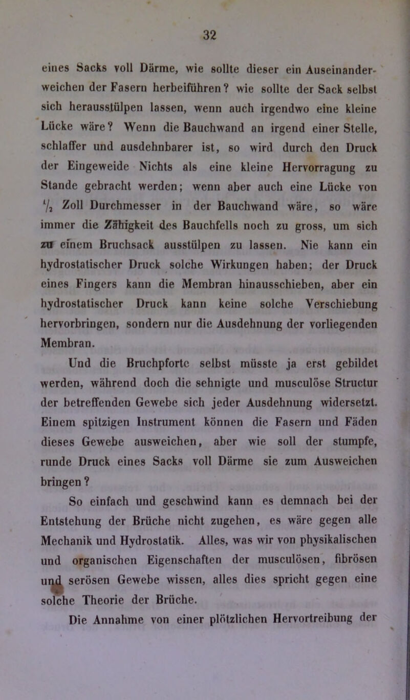 eines Sacks voll Därme, wie sollte dieser ein Auseinander- weichen der Fasern herbeiführen ? wie sollte der Sack selbst sich herausslülpen lassen, wenn auch irgendwo eine kleine Lücke wäre? Wenn die Bauchwand an irgend einer Stelle, schlaffer und ausdehnbarer ist, so wird durch den Druck der Eingeweide Nichts als eine kleine Hervorragung zu Stande gebracht werden; wenn aber auch eine Lücke von 7j Zoll Durchmesser in der Bauchwand wäre, so wäre immer die Zähigkeit des Bauchfells noch zu gross, um sich za efnem Bruchsack ausstülpen zu lassen. Nie kann ein hydrostatischer Druck solche Wirkungen haben; der Druck eines Fingers kann die Membran hinausschieben, aber ein hydrostatischer Druck kann keine solche Verschiebung hervorbringen, sondern nur die Ausdehnung der vorliegenden Membran. Und die Bruchpfortc selbst müsste ja erst gebildet werden, während doch die sehnigte und musculöse Structur der betreffenden Gewebe sich jeder Ausdehnung widersetzt. Einem spitzigen Instrument können die Fasern und Fäden dieses Gewebe ausweichen, aber wie soll der stumpfe, runde Druck eines Sacks voll Därme sie zum Ausweichen bringen ? So einfach und geschwind kann es demnach bei der Entstehung der Brüche nicht zugehen, es wäre gegen alle Mechanik und Hydrostatik. Alles, was wir von physikalischen und organischen Eigenschaften der musculösen, fibrösen ur^ serösen Gewebe wissen, alles dies spricht gegen eine solche Theorie der Brüche. Die Annahme von einer plötzlichen Hervortreibung der