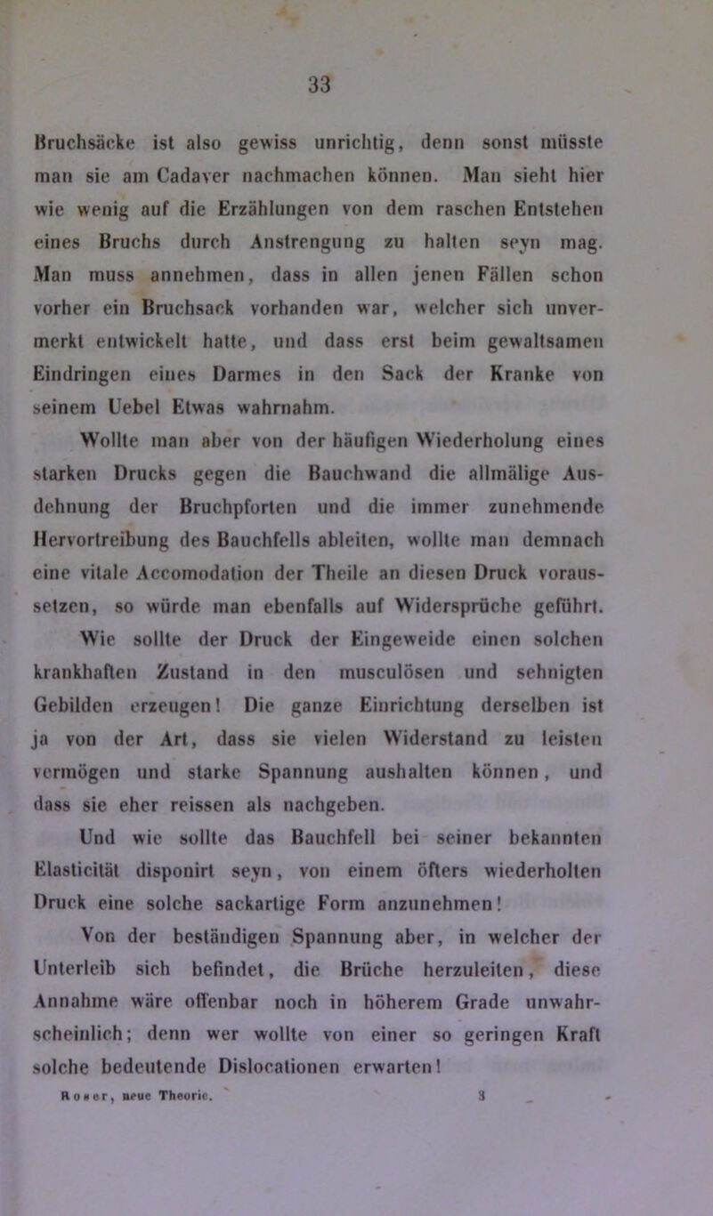 Uruchsäcke ist also gewiss unrichtig, denn sonst müsste man sie am Cadaver iiachmachen können. Man sieht hier wie wenig auf die Erzählungen von dem raschen Entstehen eines Bruchs durch Anstrengung zu hallen seyn mag. Man muss annehmen, dass in allen jenen Fällen schon vorher ein Bruchsack vorhanden war, welcher sich unver- merkt entwickelt halte, und dass erst beim gewaltsameji Eindringen eines Darmes in den Sack der Kranke von seinem Uebel Etwas wahrnahm. Wollte man aber von der häuFigen Wiederholung eines starken Drucks gegen die Bauchwand die allmälige Aus- dehnung der Bruchpforten und die immer zunehmende Hervortreibung des Bauchfells ableitcn, wollte man demnach eine vitale Accomodation der Theile an diesen Druck voraus- setzen, .so würde man ebenfalls auf Widersprüche geführt. Wie sollte der Druck der Eingeweide einen solchen krankhaften Zustand in den musculösen und sehnigten Gebilden erzeugen! Die ganze Einrichtung derselben ist ja von der Art, dass sie vielen Widerstand zu leisten vermögen und starke Spannung aushalten können, und dass sie eher reissen als nachgeben. Und wie sollte das Bauchfell bei seiner bekannten Elasticilät disponirt seyn, von einem Öfters wiederholten Druck eine solche sackartige Form anzunehmen! Von der beständigen Spannung aber, in welcher der Unterleib sich befindet, die Brüche herzuleiten, diese Annahme wäre offenbar noch in höherem Grade unwahr- scheinlich; denn wer wollte von einer so geringen Kraft solche bedeutende Dislocationen erwarten! Ho »er, neue Theorie. 3