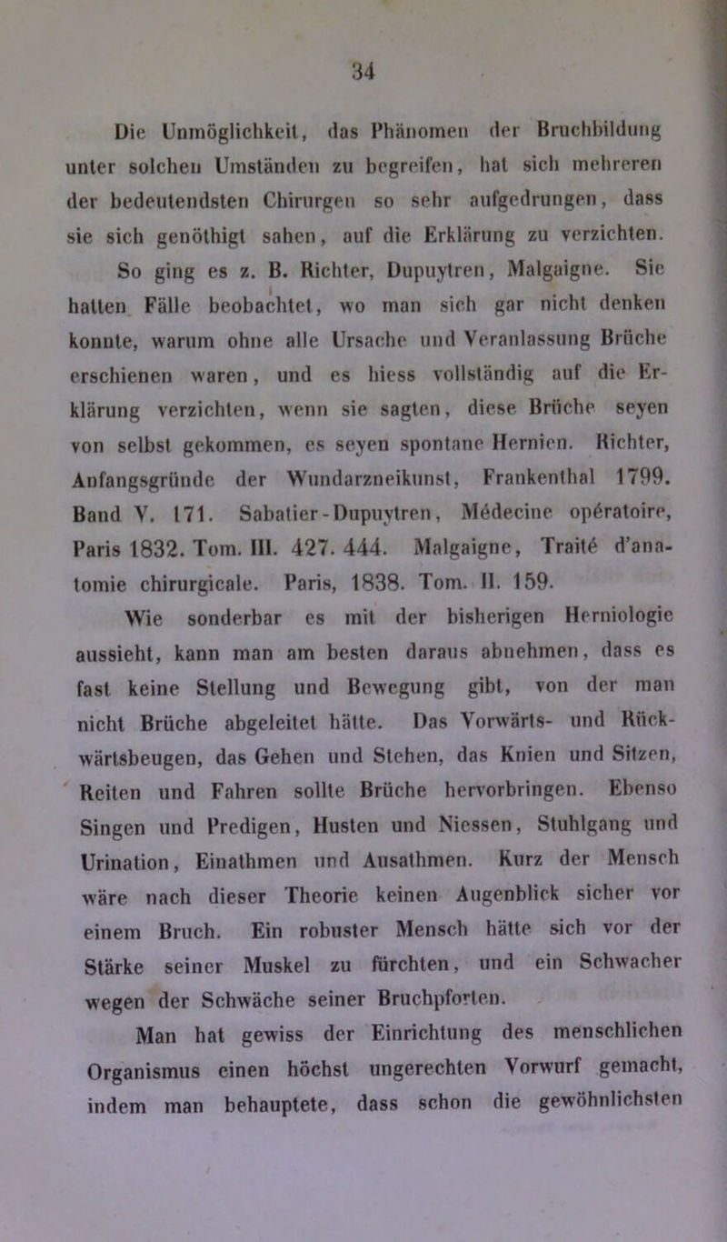 Die Uninöglichkeil, das Phänomen der Bruchbildung unter solchen Umständen zu begreifen, hat sich mehreren der bedeutendsten Chirurgen so sehr aufgedrungen, dass sie sich genöthigt sahen, auf die Erklärung zu verzichten. So ging es z. B. Richter, Dupuytren, Malgaigne. Sie hatten Fälle beobachtet, wo man sich gar nicht denken konnte, warum ohne alle Ursache und Veranlassung Brüche erschienen waren, und es hiess vollständig auf die Er- klärung verzichten, wenn sie sagten, diese. Brüche seyen von selbst gekommen, es seyen spontane Hernien. Richter, Anfangsgründc der Wundarzneikunst, Frankenthal 1799. Band V. 171. Sabatier - Dupuytren, Medecine op^ratoire, Paris 1832. Tom. 111. 427. 444. Malgaigne, Trait^ d’ana- tomie chirurgicaie. Paris, 1838. Tom. II. 159. Wie sonderbar es mit der bisherigen Herniologie aussieht, kann man am besten daraus abnehmen, dass es fast keine Stellung und Bewegung gibt, von der man nicht Brüche abgeleitet hätte. Das Vorwärts- und Rück- wärlsbeugen, das Gehen und Stehen, das Knien und Sitzen, Reiten und Fahren sollte Brüche her^orbringen. Ebenso Singen und Predigen, Husten und Niessen, Stuhlgang und Urination, Einathmen und Ausathmen. Kurz der Mensch wäre nach dieser Theorie keinen Augenblick sicher vor einem Bruch. Ein robuster Mensch hätte sich vor der Stärke seiner Muskel zu fürchten, und ein Schwacher wegen der Schwäche seiner Bruchpforten. Man hat gewiss der Einrichtung des menschlichen Organismus einen höchst ungerechten Vorwurf gemacht, indem man behauptete, dass schon die gewöhnlichsten