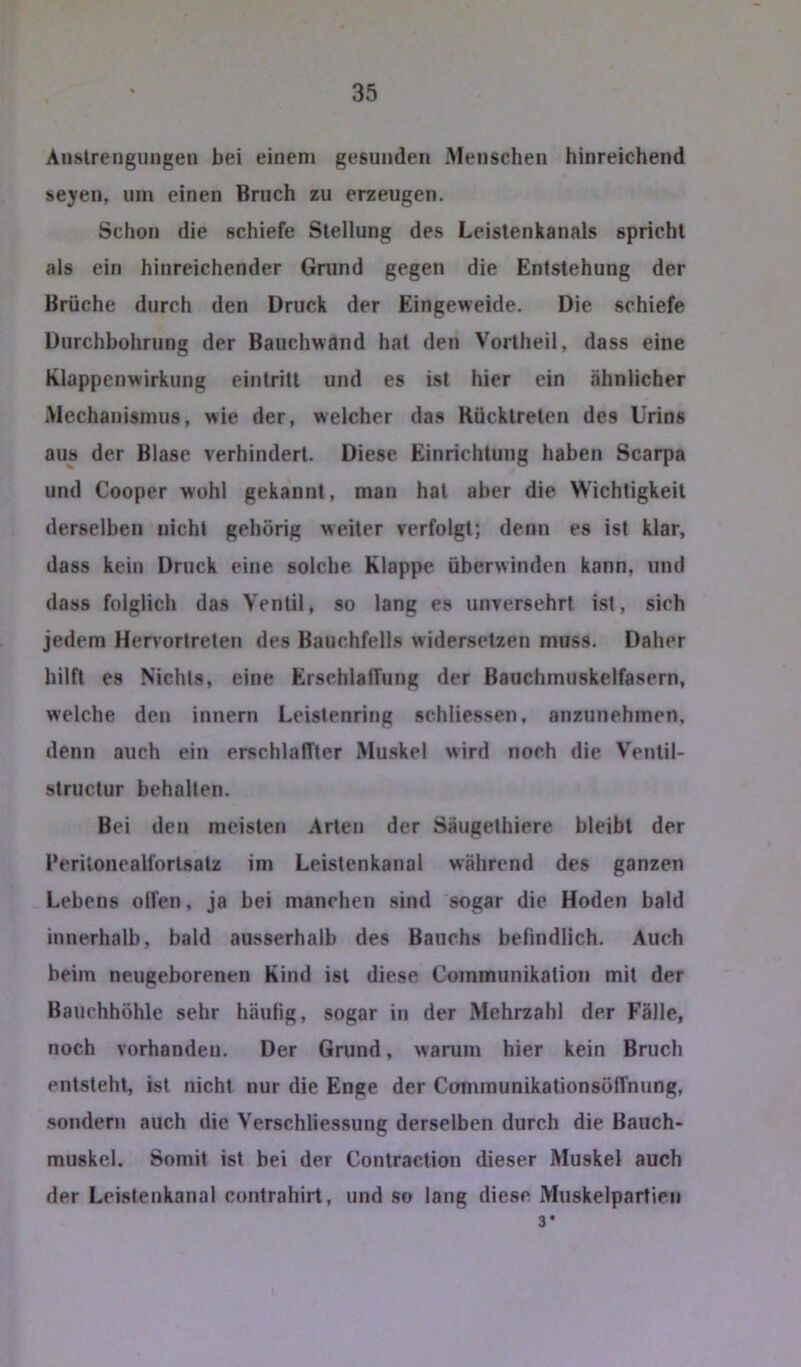 Auslrengungen bei einem gesunden Menschen hinreichend seyen, um einen Bruch zu erzeugen. Schon die schiefe Stellung des Leislenkanals spricht als ein hinreichender Grund gegen die Entstehung der Brüche durch den Druck der Eingeweide. Die schiefe Durchbohrung der Bauchwand hat den Vorlheil, dass eine Klappenwirkung eintritt und es ist hier ein ähnlicher Mechanismus, wie der, welcher das Rücktreten des Urins aus der Blase verhindert. Diese Einrichtung haben Scarpa und Cooper wohl gekannt, man hat aber die Wichtigkeit derselben nicht gehörig weiter verfolgt; denn es ist klar, dass kein Druck eine solche klappe überwinden kann, und dass folglich das Ventil, so lang es unversehrt ist, sich jedem Hervortreten des Bauchfells widersetzen muss. Daher hilft es Nichts, eine ErschlatTung der Bauchmuskelfasern, welche den Innern Leistenring schliessen, anzunehmen, denn auch ein erschlaffter Mu.skel wird noch die Ventil- structur behalten. Bei den meisten Arten der Säugethiere bleibt der Perilonealfortsalz im Leistenkanal während des ganzen Lebens olfen, ja bei manchen sind sogar die Hoden bald innerhalb, bald ausserhalb des Bauchs behndlich. Auch beim neugeborenen Kind ist diese Coinmunikalion mit der Bauchhöhle sehr häulig, sogar in der Mehrzahl der Fälle, noch vorhanden. Der Grund, warum hier kein Bruch entsteht, ist nicht nur die Enge der Communikationsöffnung, sondern auch die Verschliessung derselben durch die Bauch- muskel. Somit ist bei der Contraction dieser Muskel auch der Leistenkanal contrahirt, und so lang diese Muskelpartieii 3*