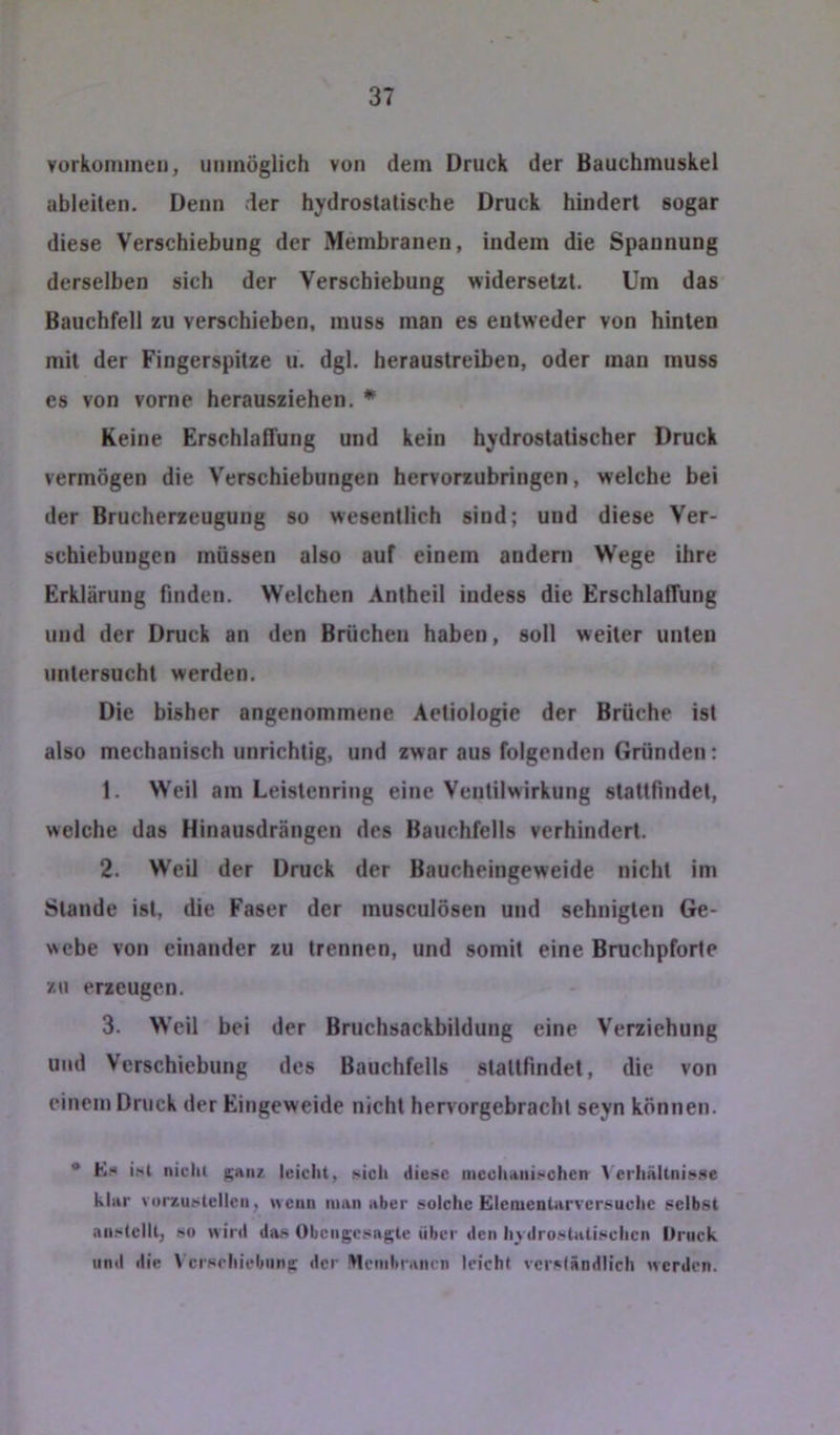 Vorkommen, unmöglich von dem Druck der Bauchmuskel ableiten. Denn der hydrostatische Druck hindert sogar diese Verschiebung der Membranen, indem die Spannung derselben sich der Verschiebung widersetzt. Um das Bauchfell zu verschieben, muss man es entweder von hinten mit der Fingerspitze u. dgl. heraustreiben, oder man muss es von vorne herausziehen. * Keine Erschlaffung und kein hydrostatischer Druck vermögen die Verschiebungen hervorzubringen, welche bei der Brucherzeugung so wesentlich sind; und diese Ver- schiebungen müssen also auf einem andern Wege ihre Erklärung finden. Welchen Antheil indess die Erschlaffung und der Druck an den Brüchen haben, soll weiter unten untersucht werden. Die bisher angenommene Aetiologie der Brüche ist also mechanisch unrichtig, und zwar aus folgenden Gründen: 1. Weil am Leistenring eine Ventilwirkung stattfindet, welche das Hinausdrängen des Bauchfells verhindert. 2. Weil der Druck der Baucheingeweide nicht im Stande ist, die Faser der musculösen und sehnigten Ge- webe von einander zu trennen, und somit eine Bruchpforte zu erzeugen. 3. Weil bei der Bruchsackbildung eine Verziehung und Verschiebung des Bauchfells stattfindet, die von einem Druck der Eingeweide nicht hervorgebracht seyn können. • E.-» i(«l nicht ganz, leicht, sich diese inechani.-chen t erhnllnis.se klnr vorzustellen, wenn iiinii aber solche Elenienlnrvcrsuche selbst aii.*‘tcllt, so wird das Obengesngte über den h^ dro.slalischcn Druck und die t crseliiebiing der Mcnibr.tiirn leicht vcrsiändlich werden.