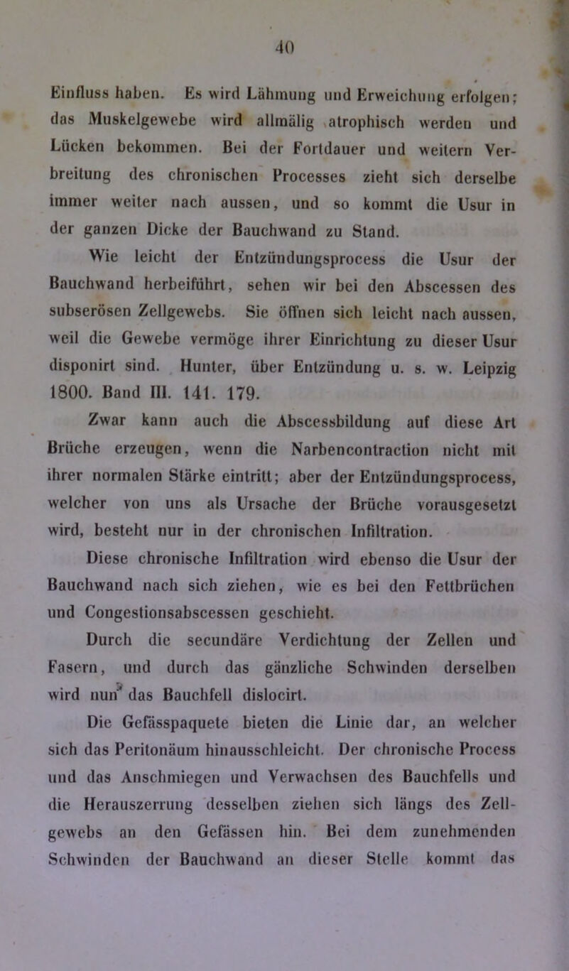 Einfluss haben. Es wird Lähmung und Erweichung erfolgen; das Muskelgewebe wird allinälig atrophisch werden und Lücken bekommen. Bei der Fortdauer und weitern Ver- breitung des chronischen Processes zieht sich derselbe immer weiter nach aussen, und so kommt die Usur in der ganzen Dicke der Bauchwand zu Stand. Wie leicht der Entzündungsprocess die Usur der Bauchwand herbeiführt, sehen wir bei den Abscessen des subserösen Zellgewebs. Sie ölTnen sich leicht nach aussen, weil die Gewebe vermöge ihrer Einrichtung zu dieser Usur disponirt sind. Hunter, über Entzündung u. s. w. Leipzig 1800. Band III. 141. 179. Zwar kann auch die Abscessbildung auf diese Art Brüche erzeugen, wenn die Narbencontraction nicht mit ihrer normalen Stärke eintritt; aber der Entzündungsprocess, welcher von uns als Ursache der Brüche vorausgesetzt wird, besteht nur in der chronischen Infiltration. Diese chronische Infiltration wird ebenso die Usur der Bauchwand nach sich ziehen, wie es bei den Fettbrüchen und Congestionsabscessen geschieht. Durch die secundäre Verdichtung der Zellen und Fasern, und durch das gänzliche Schwinden derselben wird nun das Bauchfell dislocirt. Die Gefässpaquete bieten die Linie dar, an welcher sich das Peritonäum hinausschleicht. Der chronische Proccss und das Anschmiegen und Verwachsen des Bauchfells und die Herauszerrung desselben ziehen sich längs des Zell- gewebs an den Gefässen hin. Bei dem zunehmenden Schwinden der Bauchwand an dieser Stelle kommt das