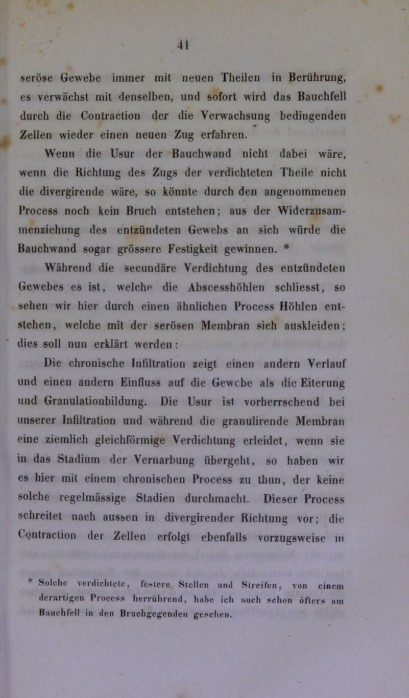 seröse Gewebe immer mit neuen Theilen in Berührung, es verwächst mit denselben, und sofort wird das Bauchfell durch die Contraction der die Verwachsung bedingenden ^ Zellen wieder einen neuen Zug erfahren. Wenn die Usur der Bauchwand nicht dabei wäre, wenn die Richtung des Zugs der verdichteten Theile nicht die divergirende wäre, so könnte durch den angenommenen l’rocess noch kein Bruch entstehen; aus der Widerzusam- inenziehung des entzündeten Gewcbs an sich würde die Bauchwand sogar grössere Festigkeit gewinnen. * Während die secundäre Verdichtung des entzündeten Gewebes es ist, welche die Abscesshöhlen schliessl, so sehen wir hier durch einen ähnlichen Process Höhlen ent- stehen, welche mit der serösen Membran sich auskleiden; dies soll nun erklärt werden: Die chronische Infiltration zeigt einen andern Verlauf und einen andern Einfluss auf die Gewebe als die Eiterung und Granulationbildung. Die Usur ist vorherrschend bei unserer Infiltration und während die granulirende Membran eine ziemlich gleichförmige Verdichtung erleidet, wenn sie in das Stadium der Vernarbung übergeht, so haben wir es hier mit einem chronischen Process zu thun, der keine solche regelmässige Stadien durchmacht. Dieser Process schreitet nach aussen in divergirender Richtung vor; die Contraction der Zellen erfolgt ebenfalls vorzugsweise in * .Solche verdiclUctc, fc.*«tcrc Stellen und Streifen, von einem derartigen l’roce.«is lierrührend, habe ich auch i«ehon öfters« am itaiirhrell in den Hriicligegenden gesehen.