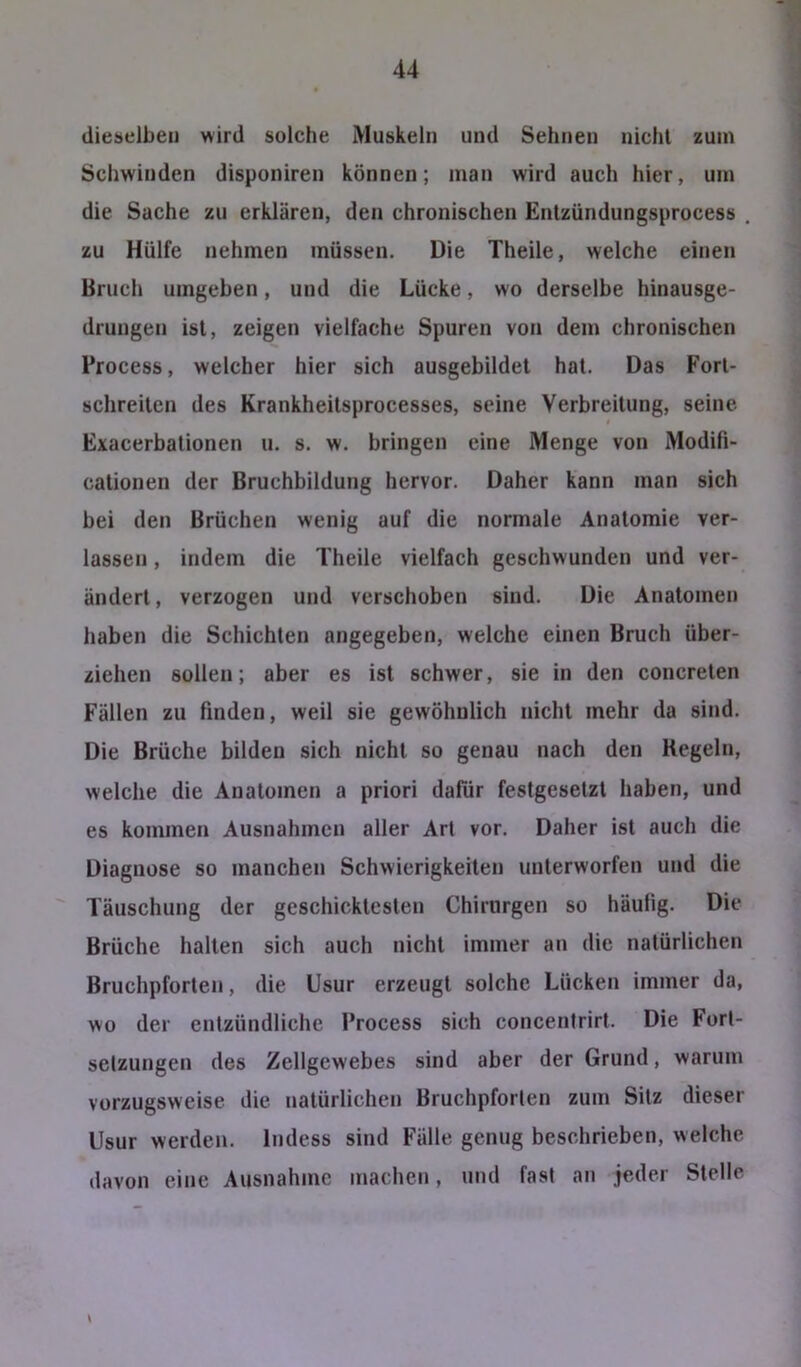 dieselben wird solche Muskeln und Sehnen nicht zum Schwinden disponiren können; man wird auch hier, um die Sache zu erklären, den chronischen Entzündungsprocess . zu Hülfe nehmen müssen. Die Theile, welche einen Bruch umgeben, und die Lücke, wo derselbe hinausge- drungen ist, zeigen vielfache Spuren von dem chronischen Process, welcher hier sich ausgebildet hat. Das Fort- schreiten des Krankheitsprocesses, seine Verbreitung, seine Exacerbationen u. s. w. bringen eine Menge von Modifi- cationen der Bruchbildung hervor. Daher kann man sich bei den Brüchen wenig auf die normale Anatomie ver- lassen , indem die Theile vielfach geschwunden und ver- ändert, verzogen und verschoben sind. Die Anatomen haben die Schichten angegeben, welche einen Bruch über- ziehen sollen; aber es ist schwer, sie in den concreten Fällen zu finden, weil sie gewöhnlich nicht mehr da sind. Die Brüche bilden sich nicht so genau nach den Regeln, welche die Anatomen a priori dafür festgesetzt haben, und es kommen Ausnahmen aller Art vor. Daher ist auch die Diagnose so manchen Schwierigkeiten unterworfen und die Täuschung der geschicktesten Chirurgen so häufig. Die Brüche halten sich auch nicht immer an die natürlichen Bruchpforten, die Usur erzeugt solche Lücken immer da, wo der entzündliche Process sich concentrirt. Die Fort- setzungen des Zellgewebes sind aber der Grund, warum vorzugsweise die natürlichen Bruchpforten zum Sitz dieser Usur werden. Indess sind Fälle genug beschrieben, welche davon eine Ausnahme machen, und fast an jeder Stelle