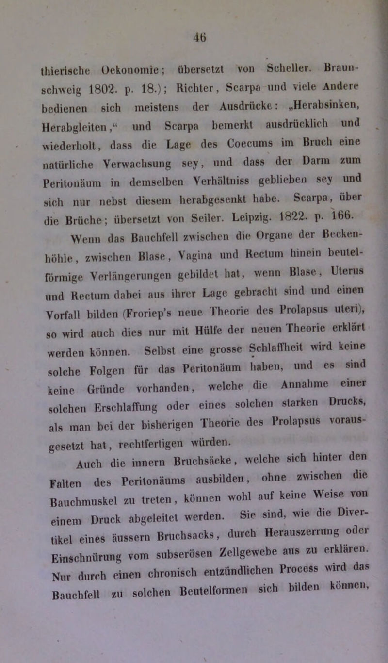 tliierische üekonomie; übersetzt von Scheller. Braun- sclnvcig 1802. p. 18.); Richter, Scarpa und viele Andere bedienen sich meistens der Ausdrücke: „Herabsinken, Herabgleiten,“ und Scarpa bemerkt ausdrücklich und wiederholt, dass die Lage des Coecums im Bruch eine natürliche Verwachsung sey, und dass der Darm zum Peritonäum in demselben Verhältniss geblieben sey und sich nur nebst diesem herabgesenkt habe. Scarpa, über die Brüche; übersetzt von Seiler. Leipzig. 1822. p. 166. Wenn das Bauchfell zwischen die Organe der Becken- höhle, zwischen Blase, Vagina und Rectum hinein beutel- förmige Verlängerungen gebildet hat, wenn Blase, Uterus und Rectum dabei aus ihrer Lage gebracht sind und einen Vorfall bilden (Froriep’s neue Theorie des Prolapsus Uteri), so wird auch dies nur mit Hülfe der neuen Theorie erklärt werden können. Selbst eine grosse Schlafnieit wird keine solche Folgen für das Peritonäum haben, und es sind keine Gründe vorhanden, welche die Annahme einer solchen Erschlaffung oder eines solchen starken Drucks, als man bei der bisherigen Theorie des Prolapsus voraus- gesetzt hat, rechtfertigen würden. Auch die innern Briichsäcke, welche sich hinter den Falten des Perilonäums ausbilden, ohne zwischen die Bauchmuskel zu treten, können wohl auf keine Weise von einem Druck abgeleitet werden. Sie sind, wie die Diver- tikel eines äussern Bruchsacks, durch Herauszerrung oder Einschnürung vom subserösen Zellgewebe aus zu erklären. Nur durch einen chronisch entzündlichen Process wird das Bauchfell zu solchen Beutelformen sich bilden können.