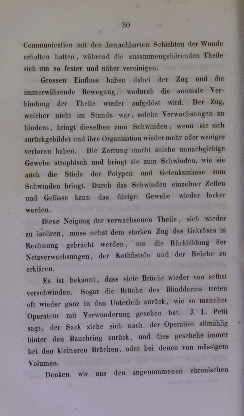 Communicaüon mit den benachbarten Schichten der Wunde erhalten hatten, während die zusammengehörenden Theile sich um so fester und näher vereinigen. Grossen Einfluss haben dabei der Zug und die immerwährende Bewegung, wodurch die anomale Ver- bindung der Theile wieder aufgelöst wird. Der Zug, welcher nicht im Stande war, solche Verwachsungen zu hindern, bringt dieselben zum Schwinden, wenn sie sich zurückgebildel und ihre Organisation wieder mehr oder weniger verloren haben. Die Zerrung macht solche unnachgiebige Gewebe atrophisch und bringt sie zum Schwinden, wie sie auch die Stiele der Polypen und Gelenksmäuse zum Schwinden bringt. Durch das Schwinden einzelner Zellen und Gefässe kann das übrige Gewebe wieder locker werden. Diese Neigung der verwachsenen Theile, sich wieder zu isoliren, muss nebst dem starken Zug des Gekröses in Rechnung gebracht w'crden, um die Rückbildung der Netzverwachsungen, der Kothfisteln und der Brüche zu erklären. Es ist bekannt, dass viele Brüche wieder von selbst verschwinden. Sogar die Brüche des Blinddarms treten oft wieder ganz in den Unterleib zurück, wie so mancher Operateur mit Verwunderung gesehen hat. J. L. Petit sagt, der Sack ziehe sich nach der Operation allmählig ‘ hinter den Bauchring zurück, und dies geschehe immer bei den kleineren Brüchen, oder bei denen von mässigem Volumen. Denken wir uns den angenommenen chronischen