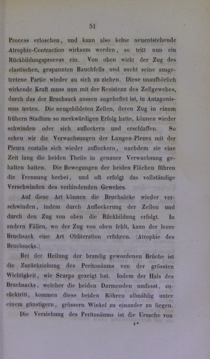 Process erloschen, und kann also keine neuenlstehende Atrophie-Contraclion wirksam werden, so trill nun ein Rückbildungsprocess ein. Von oben wirkt der Zug des elastischen, gespannten Bauchfells und sucht seine ausge- tretene Partie wieder an sich zu ziehen. Diese unaufliörlich wirkende Kraft muss nun mit der Resistenz des Zellgewebes, durch das der Bruchsack aussen angeheftet ist, in Antagonis- mus treten. Die neugebildeten Zellen, deren Zug in einem frühem Stadium so merkwürdigen Erfolg hatte, können wieder schwinden oder sich auflockern und erschlaffen. So sehen wir die Verwachsungen der Lungen-Pleura mit der Pleura costalis sich wieder auflockern, nachdem sie eine Zeit lang die beiden Theile in genauer Verwachsung ge- halten hatten. Die Bewegungen der beiden Flächen führen die Trennung herbei, und oft erfolgt das vollständige Verschwinden des verbindenden Gewebes. Auf diese Art können die Bruchsäcke wieder ver- schwinden , indem durch Auflockerung der Zellen und durch den Zug von oben die Rückbildung erfolgt. ln andern Fällen, wo der Zug von oben fehlt, kann der leere. Bruchsack eine Art Obliteralion erfahren. (Atrophie des Bruchsacks.) Bei der Heilung der brandig gewordenen Brüche ist die Zurückziehung des Peritonäums von der grössten Wichtigkeit, wie Scarpa gezeigt hat. Indem der Hals des Bruchsacks, welcher die beiden Darmenden umfasst, zu- rücktritt, kommen diese beiden Röhren allmählig unter einem günstigem, grossem Winkel zu einander zu liegen. Die Verziehung des Peritonäums ist die Ursache von 4 •