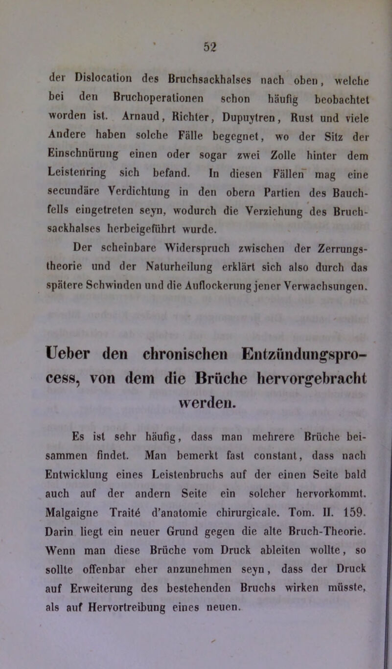 der Dislocation des Bruchsackhalses nach oben, welche bei den Bruchoperationen schon häufig beobachtet worden ist. Arnaud, Richter, Dupuytren, Rust und viele Andere haben solche Fälle begegnet, wo der Sitz der Einschnürung einen oder sogar zwei Zolle hinter dem Leislenring sich befand. In diesen FälleiT mag eine secundäre Verdichtung in den obern Partien des Bauch- fells eingetreten seyn, wodurch die Verziehung des Bruch- sackhalses herbeigeführt wurde. Der scheinbare Widerspruch zwischen der Zerrungs- theorie und der Nalurheilung erklärt sich also durch das spätere Schwinden und die Aufiockerung jener Verwachsungen. lieber den chronischen Entzündun^spro- cess, von dem die Brüche hervorg’ebracht werden. Es ist sehr häufig, dass man mehrere Brüche bei- sammen findet. Man bemerkt fast constant, dass nach Entwicklung eines Leistenbruchs auf der einen Seite bald auch auf der andern Seite ein solcher hervorkommt. Malgaigne Trait4 d’anatomie chirurgicale. Tom. II. 159. Darin liegt ein neuer Grund gegen die alte Bruch-Theorie. Wenn man diese Brüche vom Druck ableiten wollte, so sollte offenbar eher anzunehmen seyn, dass der Druck auf Erweiterung des bestehenden Bruchs wirken müsste, als auf Hervortreibung eines neuen.