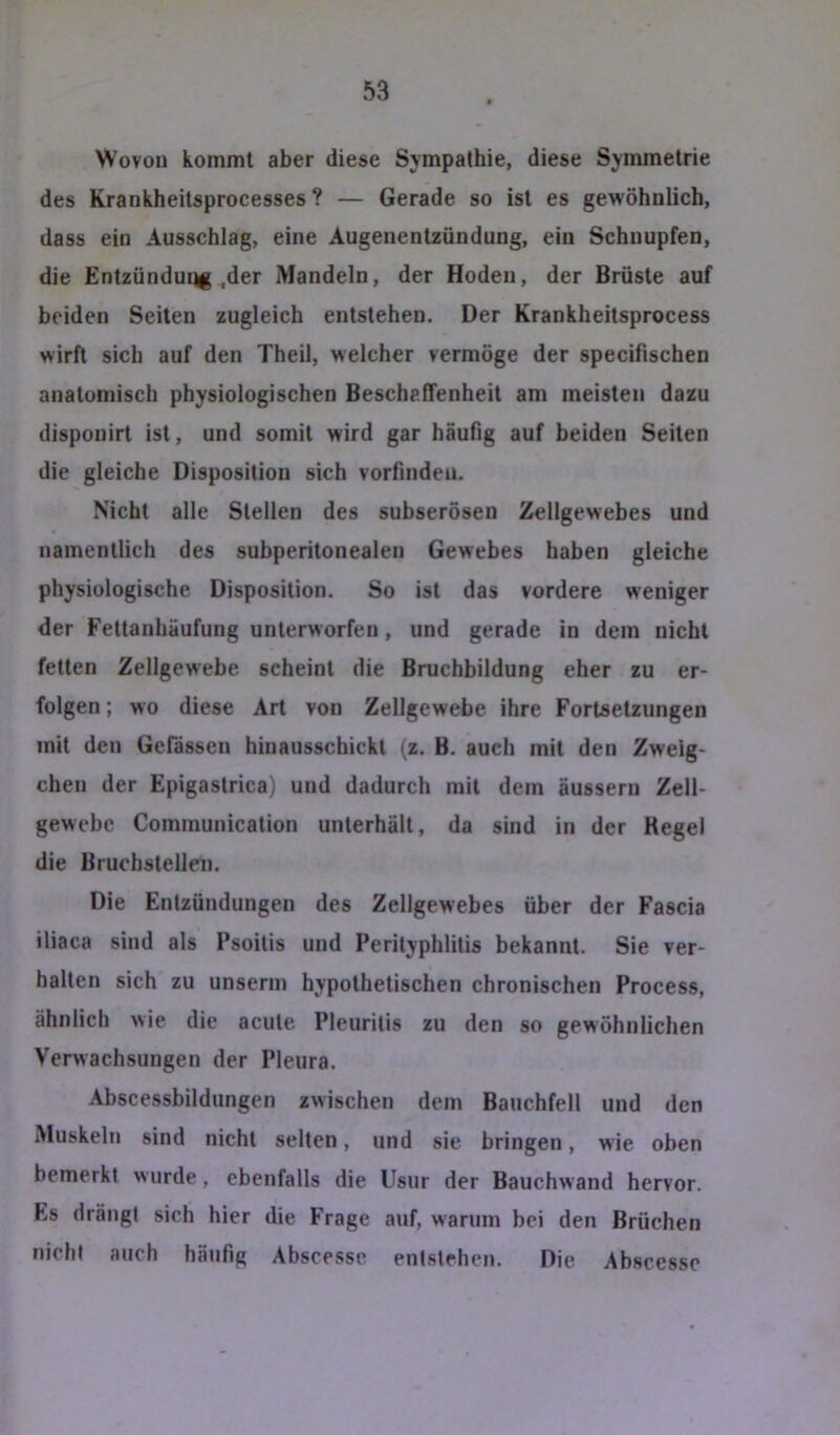 Wovon kommt aber diese Sympathie, diese Symmetrie des Krankheitsprocesses ? — Gerade so ist es gewöhnlich, dass ein Ausschlag, eine Augenentzündung, ein Schnupfen, die Entzündung,der Mandeln, der Hoden, der Brüste auf beiden Seiten zugleich entstehen. Der Krankheitsprocess wirft sich auf den Theil, welcher vermöge der specifischen anatomisch physiologischen Beschaffenheit am meisten dazu disponirt ist, und somit wird gar häufig auf beiden Seiten die gleiche Disposition sich vorfinden. Nicht alle Stellen des subserösen Zellgewebes und namentlich des subperitonealen Gewebes haben gleiche physiologische Disposition. So ist das vordere weniger der Fettanhäufung unterworfen, und gerade in dem nicht fetten Zellgewebe scheint die Bruchbildung eher zu er- folgen ; wo diese Art von Zellgewebe ihre Fortsetzungen mit den Gcfässen hinausschickt (z. B. auch mit den Zweig- ehen der Epigastrica) und dadurch mit dem äussern Zell- gewebe Communication unterhält, da sind in der Hegel die Bruchstellen. Die Entzündungen des Zellgewebes über der Fascia iliaca sind als Psoitis und Perityphlitis bekannt. Sie ver- halten sich zu unserm hypothetischen chronischen Process, ähnlich wie die acute Pleuritis zu den so gewöhnlichen Verwachsungen der Pleura. Abscessbildimgen zwischen dem Bauchfell und den Muskeln sind nicht selten, und sie bringen, wie oben bemerkt wurde, ebenfalls die Usur der Bauchwand hervor. Es drängt sich hier die Frage auf, warum bei den Brüchen nicht auch häufig Abscesse entstehen. Die Absccsse