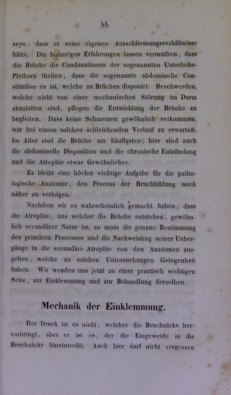 seyn, dass er seine eigenen Ausschliessungsverhällnisse halte. Die bisherigen Erfahrungen lassen vermuthen, dass die Brüche die Combinationen der sogenannten Unterleibs- Plethora theilen, dass die sogenannte abdominelle Con- stitution es ist, welche zu Brüchen disponirt. Beschwerden, welche nicht von einer mechanischen Störung im Darm abzuleiten sind, pflegen die Entwicklung der Brüche zu begleiten. Dass keine Schmerzen gewöhnlich verkommen, war bei einem solchen schleichenden Verlauf zu erwarten. Im Alter sind die Brüche am häufigsten; hier sind auch die abdominelle Disposition und die chronische Entzündung und die Atrophie etwas Gewöhnliches. Es bleibt eine höchst wichtige Aufgabe für die patho- logische Anatomie, den Process der Bruchbildung noch näher zu verfolgen. Nachdem wir es wahrscheinlich gemacht haben, dass die Atrophie, aus welcher die Brüche entstehen, gewöhn- lich secnndärer Natur ist, so muss die genaue Bestimmung ' des primären Processes und die Nachweisung seiner Ueber- gänge in die secundäre Atrophie von den Anatomen aus- gehen , welche zu solchen Untersuchungen Gelegenheit haben. Wir wenden uns jetzt zu einer practisch wichtigen Seite, zur Einklemmung und zur Behandlung derselben. Mechanik der Einklemmung. Der Druck ist es nicht, welcher die Bruchsäcke her- vorbringl, aber er ist cs, der die Eingeweide in die Bruchsäcke hineintreibt. Auch hier darf nicht vergessen