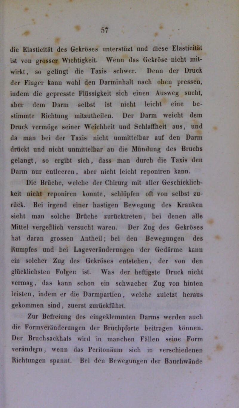 die Elasticiläl des Gekröses unterstüzt und diese Elasticiläl ist von grosser Wichtigkeit. Wenn das Gekröse nicht mit- wirkl, so gelingt die Taxis schwer. Denn der Druck der Finger kann wohl den Darminhalt nach oben pressen, indem die gepresste Flüssigkeit sich einen Ausweg sucht, aber dem Darm selbst ist nicht leicht eine be- stimmte Richtung mitzutheilen. Der Darm weicht dem Druck vermöge seiner Weichheit und SchlafTheit aus, und da man bei der Taxis nicht unmittelbar auf den Darm drückt und nicht unmittelbar an die Mündung des Bruchs gelangt, so ergibt sich, dass man durch die Taxis den Darm nur entleeren, aber nicht leicht reponiren kann. Die Brüche, welche der Chirurg mit aller Geschicklich- keit nicht reponiren konnte, schlüpfen oft von selbst zu- rück. Bei irgend einer hastigen Bewegung des Kranken sieht man solche Brüche zurücktreten, bei denen alle Mittel vergeblich versucht waren. Der Zug des Gekröses hat daran grossen Antheil; bei den Bewegungen des Rumpfes und bei Lageveränderungen der Gedärme kann ein solcher Zug des Gekröses entstehen, der von den glücklichsten Folgen ist. Was der heftigste Druck nicht vermag, das kann schon ein schwacher Zug von hinten leisten, indem er die Darmpartien, welche zuletzt heraus gekommen sind, zuerst zurückführt. Zur Befreiung des eingeklemmten Darms werden auch die Formveränderungen der Bruchpforte beitragen können. Der Bruchsackhals wird in manchen Fällen seine Form verändejn, wenn das Peritonäum sich in verschiedenen Richtungen spannt. Bei den Bewegungen der Bauchwände