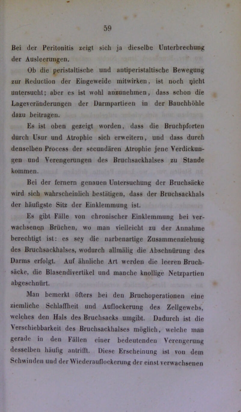 Bei der Perilonitis zeigt sich ja dieselbe Unlerbrechuiig der Ausleerungen. Ob die peristaltische und antiperislaltische Bewegung zur Keduction der Eingeweide mitwirken, ist noch gichl untersucht; aber es ist wohl anzunehmen, dass schon die Lageveränderungen der Darinpartieen in der Bauchhöhle dazu beilragen. Es ist oben gezeigt worden, dass die Bruchpforten durch Usur und Atrophie sich erweitern, und dass durch denselben Process der secundären Atrophie jene Verdickun- gen und Verengerungen des Bruchsackhalses zu Stande kommen. Bei der fernem genauen Untersuchung der Bruchsäcke wird sich wahrscheinlich bestätigen, dass der Bruchsackhals der häufigste Sitz der Einklemmung ist. Es gibt Fälle von chronischer Einklemmung bei ver- wachsenen Brüchen, wo man vielleicht zu der Annahme berechtigt ist: es sey die narbenarlige Zusammenzichung des Bruchsackhalses, wodurch allmälig die Abschnürung des Darms erfolgt. Auf ähnliche Art werden die leeren Bruch- säcke, die Blasendiverlikei und manche knollige Nelzpartien abgeschnürl. Man bemerkt öfters bei den Bruchoperationen eine ziemliche Schlaffheit und Auflockerung des Zellgewebs, welches den Hals des Bruchsacks umgibt. Dadurch ist die Verschiebbarkeit des Bruchsackhalses möglich, welche man gerade in den Fällen einer bedeutenden Verengerung desselben häufig anlrifft. Diese Erscheinung ist von dem Schwinden und der Wiederauflockening der einst verwachsenen