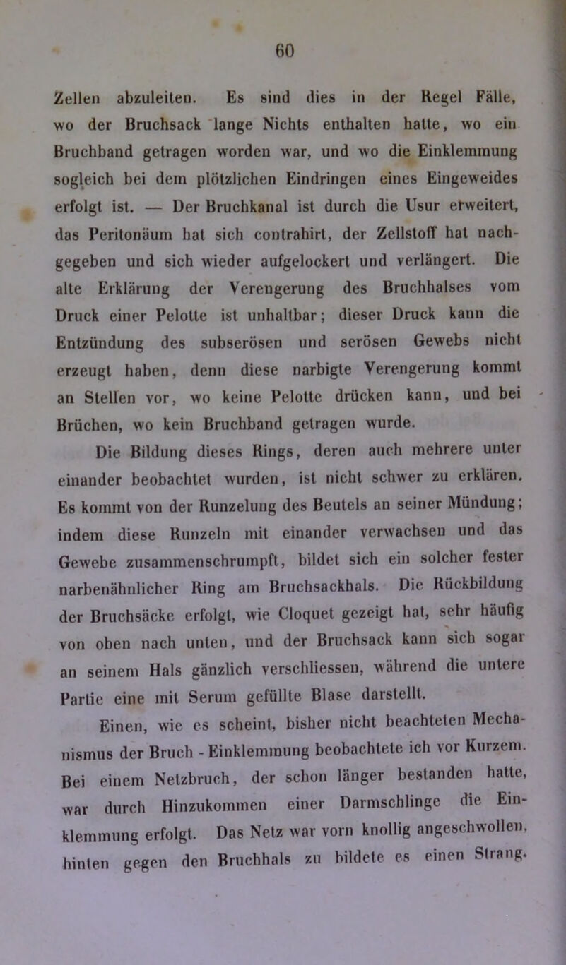 HO Zellen abzuleilen. Es sind dies in der Regel Fälle, wo der Bruchsack lange Nichts enthalten hatte, wo ein Bruchband getragen worden war, und wo die Einklemmung sogleich bei dem plötzlichen Eindringen eines Eingeweides erfolgt ist. — Der Bruchkanal ist durch die Usur erweitert, das Pcritonäum hat sich contrahirt, der Zellstoff hat nach- gegeben und sich wieder aufgelockert und verlängert. Die alte Erklärung der Verengerung des Bruchhalses vom Druck einer Pelotte ist unhaltbar; dieser Druck kann die Entzündung des subserösen und serösen Gewebs nicht erzeugt haben, denn diese narbigte Verengerung kommt an Stellen vor, wo keine Pelotte drücken kann, und bei Brüchen, wo kein Bruchband getragen wurde. Die Bildung dieses Rings, deren auch mehrere unter einander beobachtet wurden, ist nicht schwer zu erklären. Es kommt von der Runzelung des Beutels an seiner Mündung; indem diese Runzeln mit einander verwachsen und das Gewebe zusammenschrumpfl, bildet sich ein solcher fester narbenähnlicher Ring am Bruchsackhals. Die Rückbildung der Bruchsäcke erfolgt, wie Cloquet gezeigt hat, sehr häufig von oben nach unten, und der Bruchsack kann sich sogar an seinem Hals gänzlich verschliessen, während die untere Partie eine mit Serum gefüllte Blase darstellt. Einen, wie es scheint, bisher nicht beachteten Mecha- nismus der Bruch - Einklemmung beobachtete ich vor Kurzem. Bei einem Netzbruch, der schon länger bestanden hatte, war durch Hinzukommen einer Darmschlinge die Ein- klemmung erfolgt. Das Netz war vorn knollig angeschwollen, hinten gegen den Bruchhals zu bildete es einen Strang.