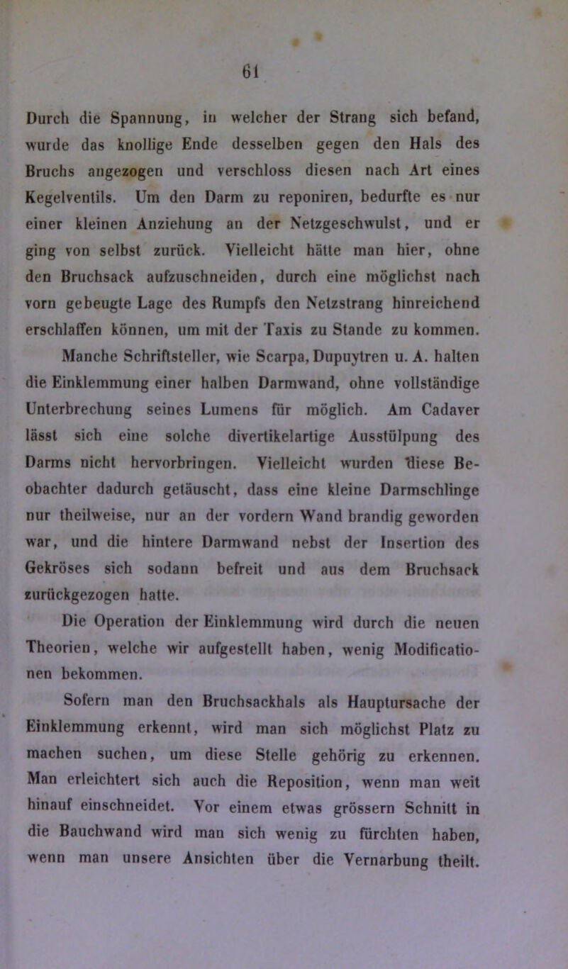 Durch die Spannung, in welcher der Strang sich befand, wurde das knollige Ende desselben gegen den Hals des Bruchs angezogen und verschloss diesen nach Art eines Kegelventils. Um den Darm zu reponiren, bedurfte es nur einer kleinen Anziehung an der Netzgeschwulst, und er ging von selbst zurück. Vielleicht hätte man hier, ohne den Bruchsack aufzuschneiden, durch eine möglichst nach vorn gebeugte Lage des Rumpfs den Netzstrang hinreichend erschlaffen können, um mit der Taxis zu Stande zu kommen. Manche Schriftsteller, wie Scarpa, Dupuytren u. A. halten die Einklemmung einer halben Darmwand, ohne vollständige Unterbrechung seines Lumens für möglich. Am Cadaver lässt sich eine solche divertikelartige Ausstülpung des Darms nicht hervorbringen. Vielleicht wurden fliese Be- obachter dadurch getäuscht, dass eine kleine Darmschlinge nur theilweise, nur an der vordem Wand brandig geworden war, und die hintere Darmwand nebst der Insertion des Gekröses sich sodann befreit und aus dem Bmchsack zurückgezogen hatte. Die Operation der Einklemmung wird durch die neuen Theorien, welche wir aufgestelll haben, wenig Modificatio- nen bekommen. Sofern man den Bruchsackhals als Hauptursache der Einklemmung erkennt, wird man sich möglichst Platz zu machen suchen, um diese Stelle gehörig zu erkennen. Man erleichtert sich auch die Reposition, wenn man weit hinauf einschneidet. Vor einem etwas grössern Schnitt in die Bauchwand wird man sich wenig zu fürchten haben, wenn man unsere Ansichten über die Vernarbung theilt.