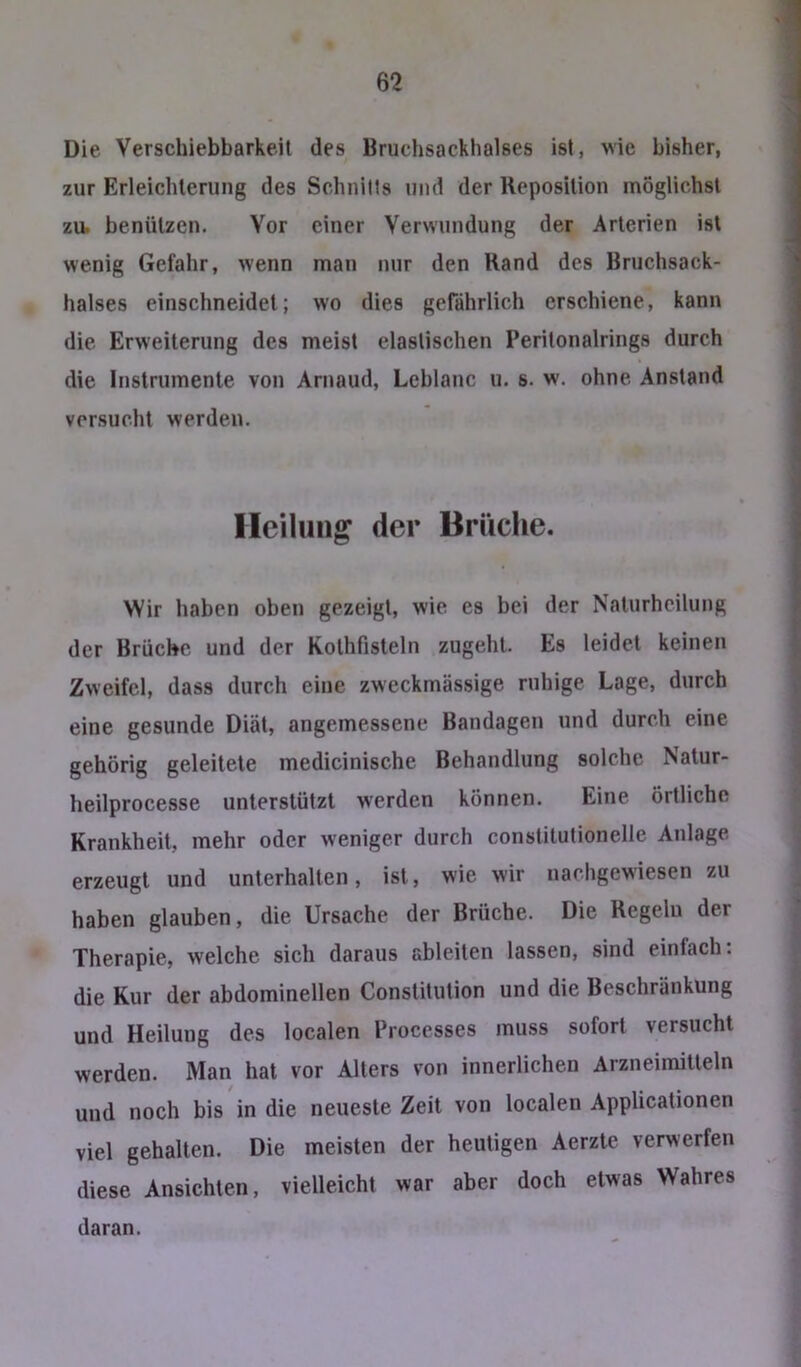 Die Verschiebbarkeit des Bruchsackhalses ist, wie bisher, zur Erleichterung des Schnills und der Reposition möglichst zu. benützen. Vor einer Verwundung der Arterien ist wenig Gefahr, wenn man nur den Rand des Bruchsack- halses einschneidet; wo dies gefährlich erschiene, kann die Erweiterung des meist elastischen Peritonalrings durch die Instrumente von Arnaud, Leblanc u. s. w. ohne Anstand versucht werden. Heilung der Brüche. Wir haben oben gezeigt, wie es bei der Naturheilung der Brüche und der Kothfisteln zugehl. Es leidet keinen Zweifel, dass durch eine zweckmässige ruhige Lage, durch eine gesunde Diät, angemessene Bandagen und durch eine gehörig geleitete medicinische Behandlung solche Nalur- heilprocesse unterstützt werden können. Eine örtliche Krankheit, mehr oder weniger durch constilutionelle Anlage erzeugt und unterhalten, ist, wie wir nachgewiesen zu haben glauben, die Ursache der Brüche. Die Regeln der Therapie, welche sich daraus ableiten lassen, sind einfach: die Kur der abdominellen Constitution und die Beschränkung und Heilung des localen Processes muss sofort versucht werden. Man hat vor Alters von innerlichen Arzneimitteln und noch bis in die neueste Zeit von localen Applicationen viel gehalten. Die meisten der heutigen Aerzte verwerfen diese Ansichten, vielleicht war aber doch etwas Wahres daran.