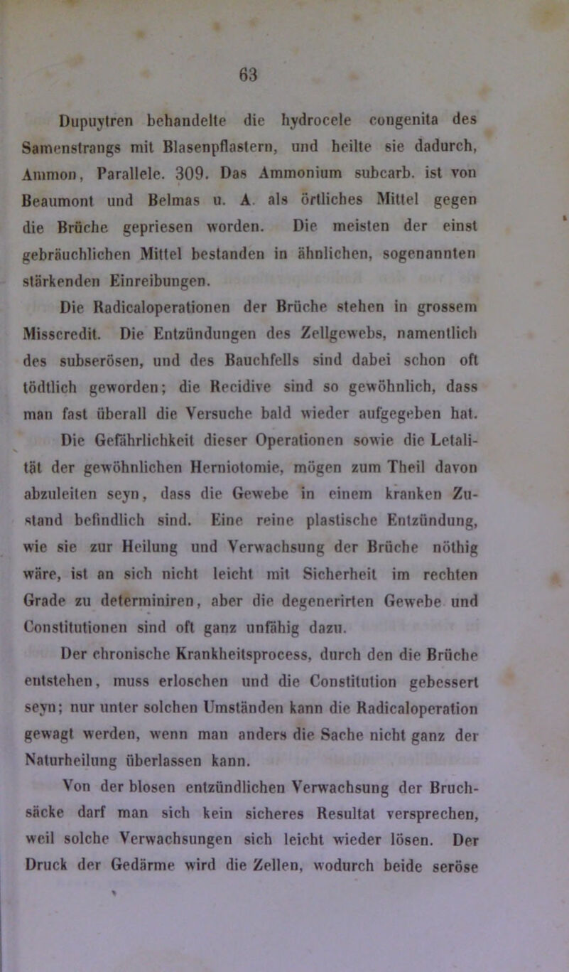 Dupuytren behandelte die hydrocele congenita des Samenstrangs mit Blasenpflastern, und heilte sie dadurch, Ammon, Parallele. 309. Das Ammonium subcarb. ist von Beaumont und Belmas u. A. als örtliches Mittel gegen die Brüche gepriesen worden. Die meisten der einst gebräuchlichen Mittel bestanden in ähnlichen, sogenannten stärkenden Einreibungen. Die Badicaloperationen der Brüche stehen in grossem Misscredit. Die Entzündungen des Zellgewebs, namentlich des subserösen, und des Bauchfells sind dabei schon oft tödtlich geworden; die Recidive sind so gewöhnlich, dass man fast überall die Versuche bald wieder aufgegeben hat. Die Gefährlichkeit dieser Operationen sowie die Letali- tät der gewöhnlichen Heniiotomie, mögen zum Theil davon abzuleiten seyn, dass die Gewebe in einem kranken Zu- stand befindlich sind. Eine reine plastische Entzündung, wie sie zur Heilung und Verwachsung der Bruche nöthig wäre, ist an sich nicht leicht mit Sicherheit im rechten Grade zu deferminiren, aber die degenerirten Gewebe und Constitutionen sind oft ganz unfähig dazu. Der chronische Krankheitsprocess, durch den die Bräche entstehen, muss erloschen und die Constitution gebessert seyn; nur unter solchen Umständen kann die Radicaloperation gewagt werden, wenn man anders die Sache nicht ganz der Naturheilung überlassen kann. Von der blosen entzündlichen Verwachsung der Bruch- säcke darf man sich kein sicheres Resultat versprechen, weil solche Verwachsungen sich leicht wieder lösen. Der Druck der Gedärme wird die Zellen, wodurch beide seröse