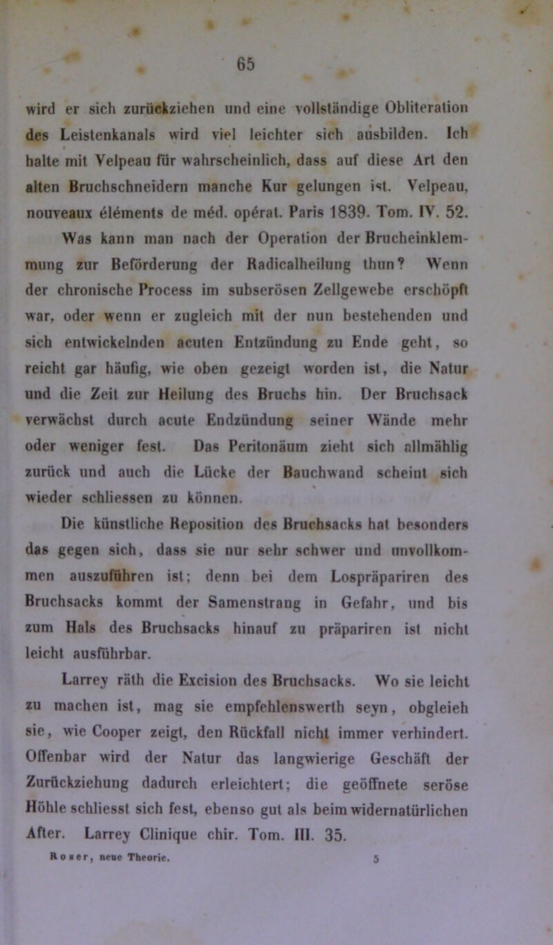 wird er sich zurückziehen und eine vollständige Oblileration des Leislcnkanals wird viel leichter sich aüsbilden. Ich halte mit Velpeau für wahrscheinlich, dass auf diese Art den alten Bruchschneidern manche Kur gelungen ist. Velpeau, nouveaux 616ments de m6d. op6rat. Paris 1839. Tom. IV. 52. Was kann man nach der Operation der Brucheinklem- mung zur Beförderung der Kadicalheilung thun? W'enn der chronische Process im subserösen Zellgewebe erschöpft war, oder wenn er zugleich mit der nun bestehenden und sich entwickelnden acuten Entzündung zu Ende geht, so reicht gar häufig, wie oben gezeigt worden ist, die Natur und die Zeit zur Heilung des Bruchs hin. Der Bruchsack verwächst durch acute Endzündung seiner Wände mehr oder weniger fest. Das Peritonäum zieht sich nllmählig zurück und auch die Lücke der Bauchwand scheint sich wieder schliessen zu können. Die künstliche Reposition des Bruchsacks hat besonders das gegen sich, dass sie nur sehr schwer und unvollkom- men auszuführen ist; denn bei dem Lospräpariren des Bruchsacks kommt der Samenstrang in Gefahr, und bis zum Hals des Bruchsacks hinauf zu präpariren ist nicht leicht ausführbar. Larrey räth die Excision des Bruchsacks. Wo sie leicht zu machen ist, mag sie empfehlenswerth seyn, obgleieh sie, wie Cooper zeigt, den Rückfall nicht immer verhindert. Offenbar wird der Natur das langwierige Geschäft der Zurückziehung dadurch erleichtert; die geöffnete seröse Höhle schliesst sich fest, ebenso gut als beim widernatürlichen After. Larrey Clinique chir. Tom. 111. 35. Roier, neue Theorie. 5