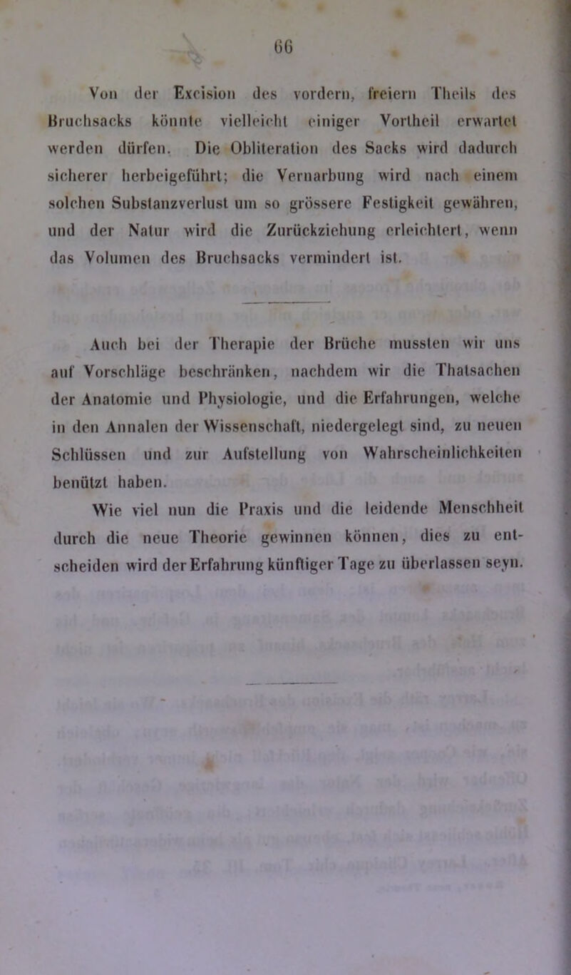 Von der Exoisioii des vordem, l'reiern Tlieils des Bruclisacks könnte viclleiclit einiger Vorlheil erwartet werden dürfen. Die Obliteralion des Sacks wird dadurch sicherer lierbeigeführl; die Vernarbung wird nach einem solchen Snbslanzverlusl um so grössere Festigkeit gewähren, und der Natur wird die Zurückziehung erleichtert, wenn das Volumen des Bruchsacks vermindert ist. Auch bei der l'herapie der Brüche mussten wir uns auf Vorschläge beschränken, nachdem wir die Thalsachen der Anatomie und Physiologie, und die Erfahrungen, welche in den Annalen der Wissenschaft, niedergelegl sind, zu neuen Schlüssen und zur Aufstellung von Wahrscheinliehkeilen benützt haben. Wie viel nun die Praxis und die leidende Menschheit durch die neue Theorie gewinnen können, dies zu ent- scheiden wird der Erfahrung künftiger Tage zu überlassen seyn.