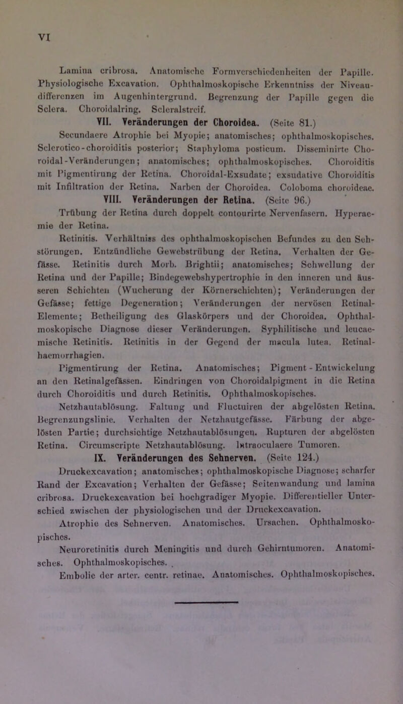 Lamhm cribrosa. Anntomisdie Formvcrschicdcnhcitcn der Tapille. rhysiologiscbc Excavation. Ophthalmoskopische Erkcnntniss der Niveau- differcniien im Augenhintergrund. Begrenzung der I’apille gegen die Sclera. Choroidalring. Scleralstrcif. Yll. Veränderungen der Choroidea. (Seite 81.) Secundacre Atrophie bei Myopie; anatomisches; ophthalmoskopisches. Sclcrotico-choroiditis posterior; Staphyloma posticum. Disseminirtc Cho- roidal-Veränderungen; anatomisches; ophthalmoskopisches. Choroiditis mit l’igmcntirung der Retina. Choroidal-Exsudnte; exsudative Choroiditis mit Infiltration der Retina. Narben der Choroidea. Coloboma choroideac. VIII. Veränderungen der Retina. (Seite 96.) Trübung der Retina durch doppelt contourirte Nervenfasern. Hyperae- mie der Retina. Retinitis. VerhHltniss des ophthalmoskopischen Befundes zu den Seh- störungen. Entzündliche Gewebstrübung der Retina. Verhalten der Ge- fHssc. Retinitis durch Morb. Brightii; anatomisches; Schwellung der Retina und der Papille; Bindegewebshypertrophie in den inneren und äus- seren Schichten (VV^ucherung der Körnerschichten); Veränderungen der GelUssc; fettige Degeneration; Veränderungen der nervösen Rctinal- Elemente; Betheiligung des Glaskörpers und der Choroidea. Ophthal- moskopische Diagnose dieser Veränderungen. Syphilitische und leucae- mische Retinitis. Retinitis in der Gegend der macula lutea. Retinal- haemorrhagien. Pigmentirung der Retina. Anatomisches; Pigment - Entwickelung an den Retinalgefässcn. Eindringen von Choroidalpigmcnt in die Retina durch Choroiditis und durch Retinitis. Ophthalmoskopisches. Netzhautablösung. Faltung und Kluctuiren der abgelösten Retina. Begrcnzungslinie. Verhalten der Netzhautgcfässe. Färbung der abge- lösten Partie; durchsichtige Netzhautablösungen. Rupturen der abgelüsUm Retina. Circumscripte Netzhautablösung. iHtraoculaere Tumoren. IX. Veränderungen des Sehnerven. (Seite 124.) Druckexcavation; anatomisches; ophthalmoskopische Diagnose; scharfer Rand der Excavation; Verhalten der Gefässe; Seitenwandung und lainina cribrosa. Druckexcavation bei hochgradiger Myopie. Itifferentieller Unter- schied zwischen der physiologischen und der Druckexcavation. Atrophie des Sehnerven. Anatomisches. Ursachen. Ophthalmosko- pisches. Neuroretinitis durch Meningitis und durch Gehirntumoren. Anatomi- sches. Ophthalmoskopisches. Embolie der arter. centr. retinae. Anatomisches. Ophthalmoskopisches.