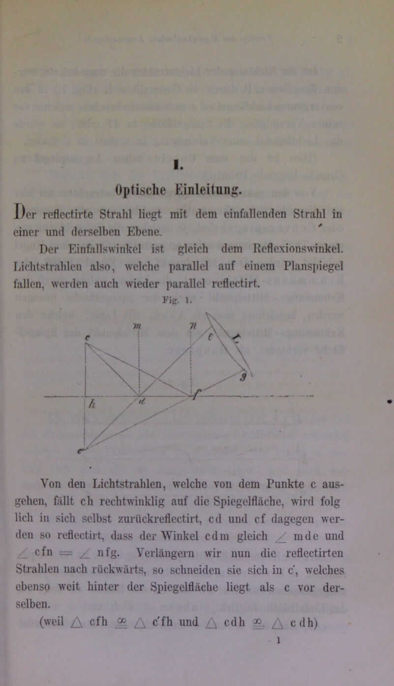 Optische Einleitung. Der roflcctirte Strahl liegt mit dem einfallenden Strahl in einer und derselben Ebene. Der Einfallswinkel ist gleich dem Reflexionswinkel. Lichtstrahlen also, welche parallel auf einem Plans])iegel fallen, werden auch wieder parallel reflectirt. Fig. 1. Von den Lichtstrahlen, welche von dem Punkte c aus- gehen, fällt ch rechtwinklig auf die Spiegelfläche, wii d folg lieh iu sich selbst zurückreflectirt, cd und cf dagegen wer- den so reflectirt, dass der Winkel cdm gleich ^ mde und ^ cfn = ^ nfg. Yeiiängern wir nun die reflectirten Strahlen nach rückwärts, so schneiden sie sich in c, welches ebenso weit hinter der Spiegelfläche liegt als c vor der- selben. (weil A eth ^ c'fh und cdh ^ cdh) 1