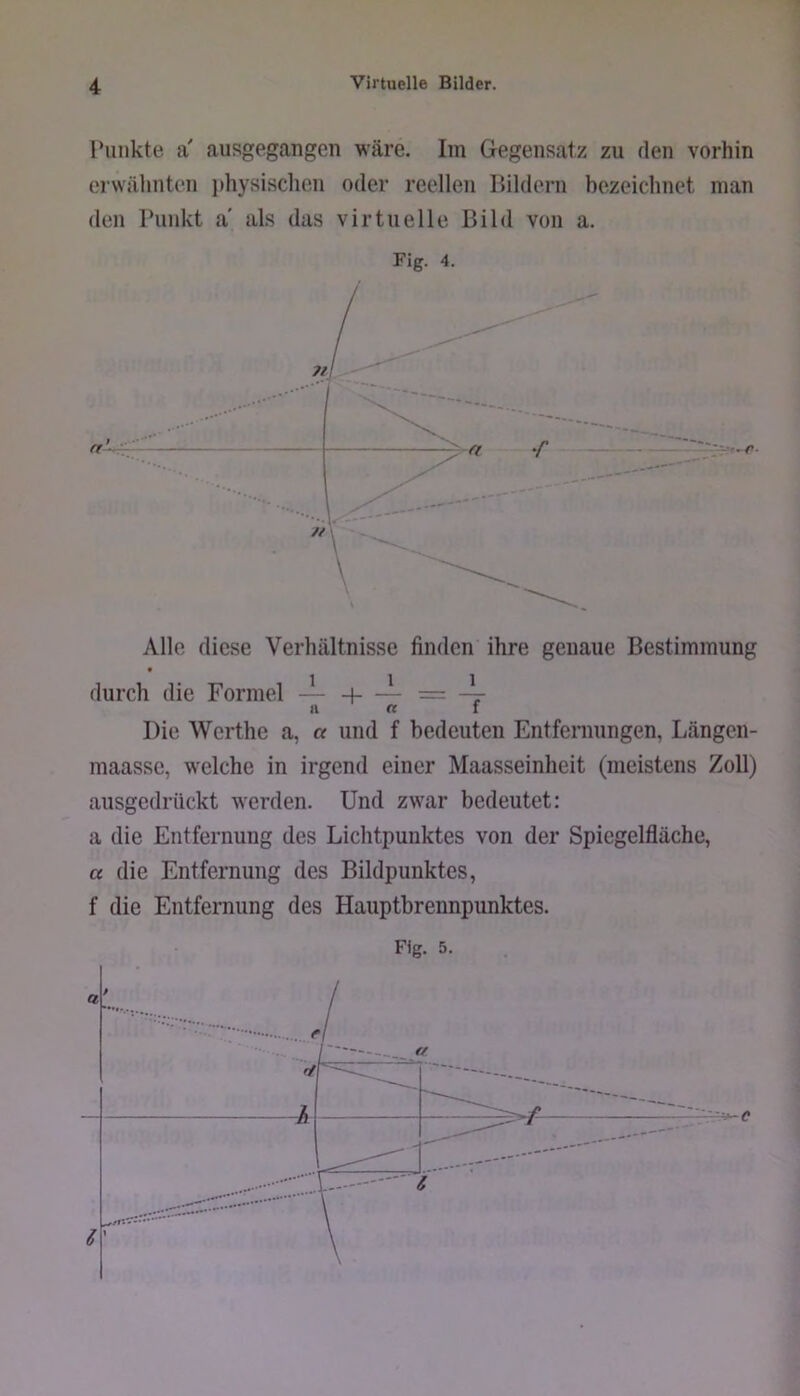 l’iiiikte a' ausgegangen wäre. Iin Gegensatz zu den vorhin crwälinten lihysischen oder reellen Bildern bezeichnet man den Punkt a' als das virtuelle Bild von a. Fig. 4. Alle diese Verhältnisse finden ihre genaue Bestimmung • i'ii durch die Formel — h = -7- l! II « I i Die Werthe a, a und f bedeuten Entfeniungen, Längen- ) maasse, welche in irgend einer Maasseinheit (meistens Zoll) : ausgedrückt werden. Und zwar bedeutet: a die Entfernung des Lichtpunktes von der Spiegelfläche, a die Entfernung des Bildpunktes, f die Entfernung des Hauptbrennpunktes.