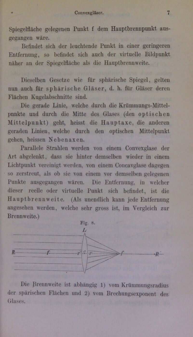 Spiegelfläche gelegenen Punkt f dem Hauptbrennpunkt aus- gegangen wäre. Befindet sich der leuchtende Punkt in einer geringeren Entfernung, so befindet sich auch der virtuelle Bildpunkt näher an der Spiegelfläche als die Hauptbrennweite. Dieselben Gesetze wie für sphärische Spiegel, gelten nun auch für sphärische Gläser, d. h. für Gläser deren Flächen Kugelabschnitte sind. Die gerade Linie, welche durch die Krümmungs-Mittel- punkte und durch die Mitte des Glases (den optischen Mittelpunkt) geht, heisst die Hauptaxe, die anderen geraden Linien, welche durch den optischen Mittelpunkt gehen, heissen Nebenaxen, Parallele Strahlen werden von einem Convexglase der Art abgelenkt, dass sie hinter demselben wieder in einem Lichtpunkt vereinigt werden, von einem Concavglase dagegen ' so zerstreut, als ob sie von einem vor demselben gelegenen Punkte ausgegangen wären. Die Entfernung, in welcher dieser reelle oder virtuelle Punkt sich befindet, ist die Haupt brenn weite. (Als unendlich kann jede Entfernung angesehen werden, welche sehr gross ist, im Vergleich zur Brennweite.) Fig. 8. L Die Jirennweite ist abhängig 1) vom Krümmungsradius der spärischen Flächen und 2) vom Brechungsexponent des Glases.