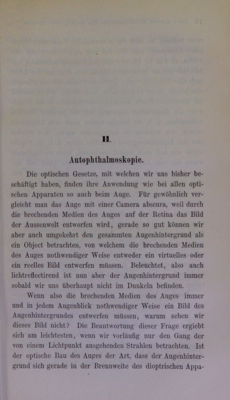 II Autophthalmoskopie. Die optischen Gesetze, mit welchen wir uns bisher be- schäftigt haben, finden ihre Anwendung wie bei allen opti- schen Apparaten so auch beim Auge. Für gewöhnlich ver- gleicht man das Auge mit einer Camera abscura, weil durch die brechenden Medien des Auges auf der Retina das Bild der Aussenwelt entworfen wird, gerade so gut können wir aber auch umgekehrt den gesammteii Augenhintergrund als ein Object betrachten, von welchem die brechenden Medien des Auges nothwendiger Weise entweder ein virtuelles oder ein reelles Bild entwerfen müssen. Beleuchtet, also auch lichtrcflectirend ist nun aber der Augenhintergrund immer sobald wir uns überhaupt nicht im Dunkeln befinden. Wenn also die brechenden Medien des Auges immer und in jedem Augenblick nothwendiger Weise ein Bild des Augenhiiitergrundes eiitwei-fen müssen, warum sehen wir dieses Bild nicht? Die Beantwortung dieser Frage ergiebt sich am leichtesten, wenn wir vorläufig nur den Gang der von einem Lichtpunkt ausgehenden Strahlen betrachten. Ist der optische Bau des Auges der Art, dass der Augenhinter- grund sich gerade in der Brennweite des dioptrischen Appa-