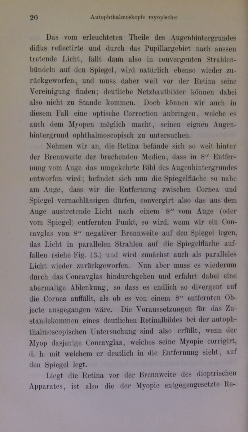 Das vom erleuchteten Theile des AiigeiihinterKrundos diffus re.ffectirte und durch das Pupillargebiet nach aussen tretende Licht, fällt dann also in convergenten Strahlen- bündeln auf den Spiegel, wird natürlich ebenso wieder zu- rückgeworfen, und muss daher weit vor der Retina seine Vereinigung finden; deutliche Netzhautbilder können dabei also nicht zu Stande kommen. Doch können wir auch in diesem Fall eine optische Correction anbringen, welche es auch dem Myopen möglich macht, seinen eignen Augen- hintergrund ophthalmoscopisch zu untersuchen. Nehmen wir an, die Retina befände sich so weit hinter der Rrennweite der brechenden Medien, dass in 8 Kntfer- niing vom Auge das umgekehrte Rild des Augenhintergrimdes entworfen wird; befindet sich nun die Spiegelfläche so nahe am Auge, dass wir die Entfernung zwischen Cornea und Si>iegel vernachlässigen dürfen, convergirt also das aus dem Auge austretende Licht nach einem 8 vom Auge (oder vom Spiegel) entfernten Punkt, so wird, wenn wir ein Con- cavglas von 8 negativer Rrennweite auf den Spiegel legen, das Licht in parallelen Strahlen auf die Spiegelfläche auf- fallen (siehe Fig. 13.) und wird zunächst auch als paralleles Licht wieder zurückgeworfen. Nun aber muss es wiederum durch das Concavglas hindurchgehen und erfährt dabei eine abermalige Ablenkung, so dass es endlich so divergent auf die Cornea auffällt, als ob es von einem 8 entfernten Ob- jecte ausgegangen wäre. Die Voraussetzungen für das Zn- standekommen eines deutlichen Retinalbildes bei der aiitoph- thalnioscopischen Untersuchung sind also erfüllt, wenn der Myop dasjenige Concavglas, welches seine Myopie corrigirt, d. h mit welchem er deutlich in die Entfernung sieht, auf den Spiegel legt. Liegt die Retina vor der Brennweite des dioptrischen Apparates, ist also die der Myopie entgegengesetzte Re-