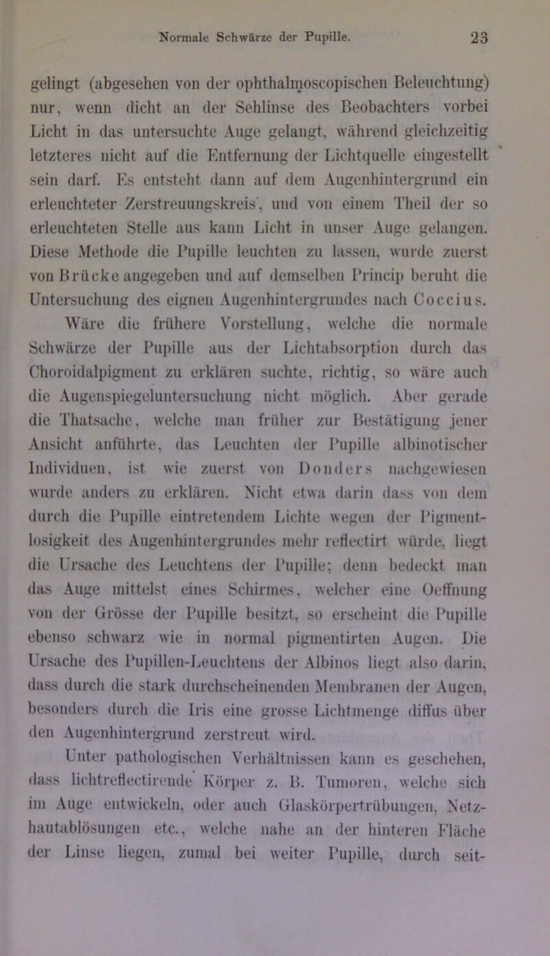 gelingt (abgesehen von der ophthalinoscopischen Belenchtnng) nur, wenn dicht an der Sehlinse des Beobachters vorbei Licht in das untersuchte Auge gelangt, während gleichzeitig letzteres nicht auf die Entfernung der Lichtipielle eingestellt sein darf. Es entsteht dann auf dem Augenhintergrund ein erleuchteter Zerstreuungskreis', und von einem Theil der so erleuchteten Stelle aus kann Licht in unser Auge gelangen. Diese Methode die Bupille leuchten zu lassen, wurde zuerst von Brücke angegeben und auf demsell)en 1‘rincip beruht die Untersuchung des eignen Augenhintergrundes nach Coccius. Wäre die frühere Vorstellung, welche die normale Schwärze der Pupille aus der Lichtabsorption durch das Choroidalpigment zu erklären suchte, richtig, so wäre auch die Augensi)iegeluntersuchung nicht möglich. Aber gerade die Thatsache, welche man früher zur Bestätigung jener Ansicht anführte, das Leuchten der Pupille albinotischer Individuen, ist wie zuerst von Dnnders nachgewiesen wurde anders zu erklären. Nicht etwa darin da.ss von dem durch die Pupille eintretendem Lichte wegen der Pigment- losigkeit des Augenhintergrundes mein- retlectirt würde, liegt die Ursache des Leuchtens der Pupille; denn bedeckt man das Auge mittelst eines Schirmes, welcher eine Oetfnung von der Grösse der Pupille besitzt, so erscheint dit^ Pupille ebenso schwarz wie in normal pigmentirten Augen. Die Ursache des Pupillen-Leuchtens der Albinos liegt also darin, dass durch die stark durchscheinenden Membranen der Augen, besonders durch die Iris eine grosse Lichtmenge diffus über den Augenhintergrund zerstreut wird. Unter pathologischen Verhältnissen kann es geschehen, dass lichtretlectirende Körper z. B. Tumoren, welche sich im .\uge entwickeln, oder auch Glaskörpertrübuugen, Netz- hautablösungen etc., welche nahe an der hinteren Fläche der Linse liegen, zumal bei weiter Pupille, durch seit-