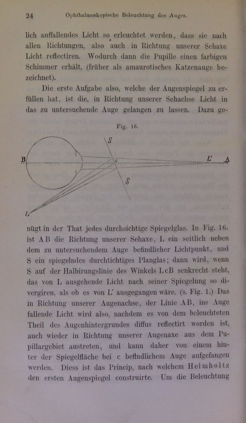 lieh anftalleiules Licht so erleuchtet werden, dass sie nach allen llichtnngen, also auch in Richtung unserer Sehaxe Schimmer erhält, (früher als amaurotisches Katzenauge be- zeichnet). Die erste Aufgabe also, welche der Augenspiegel zu er- füllen hat, ist die, in Richtung unserer Sehachse Licht in das zu untersuchende Auge gelangen zu lassen. Dazu ge- ist AR die Richtung unserer Sehaxe, Ij ein seitlich neben dem zu untersuchendem Auge befindliclier Lichtpunkt, und S ein spiegelndes durchtichtiges Rlanglas; dann wird, wenn S auf der Halbirungslinie des Winkels Lcß senkrecht steht, das von L ausgehende Licht nach seiner Spiegelung so di- vergiren, als ob es von L' ausgegangen wäre. (s. Fig. 1.) Das in Richtung unserer Aiigenachse, der Linie AR, ins Auge fallende Licht wird also, nachdem es von dem beleuchteten Theil des Augenhintergrundes ditfiis retiectirt worden ist, auch wieder in Richtung unserer Augenaxe aus dem Ru- pillargebiet austreten, und kann daher von einem hin- ter der Spiegelfläche bei c befindlichem Auge autgefangen werden. Diess ist das Princip, nach welchem Helmholtz den ersten Augenspiegel construirte. Um die Releuchtung Licht reflectiren. Wodurch dann die Pupille einen farbigen
