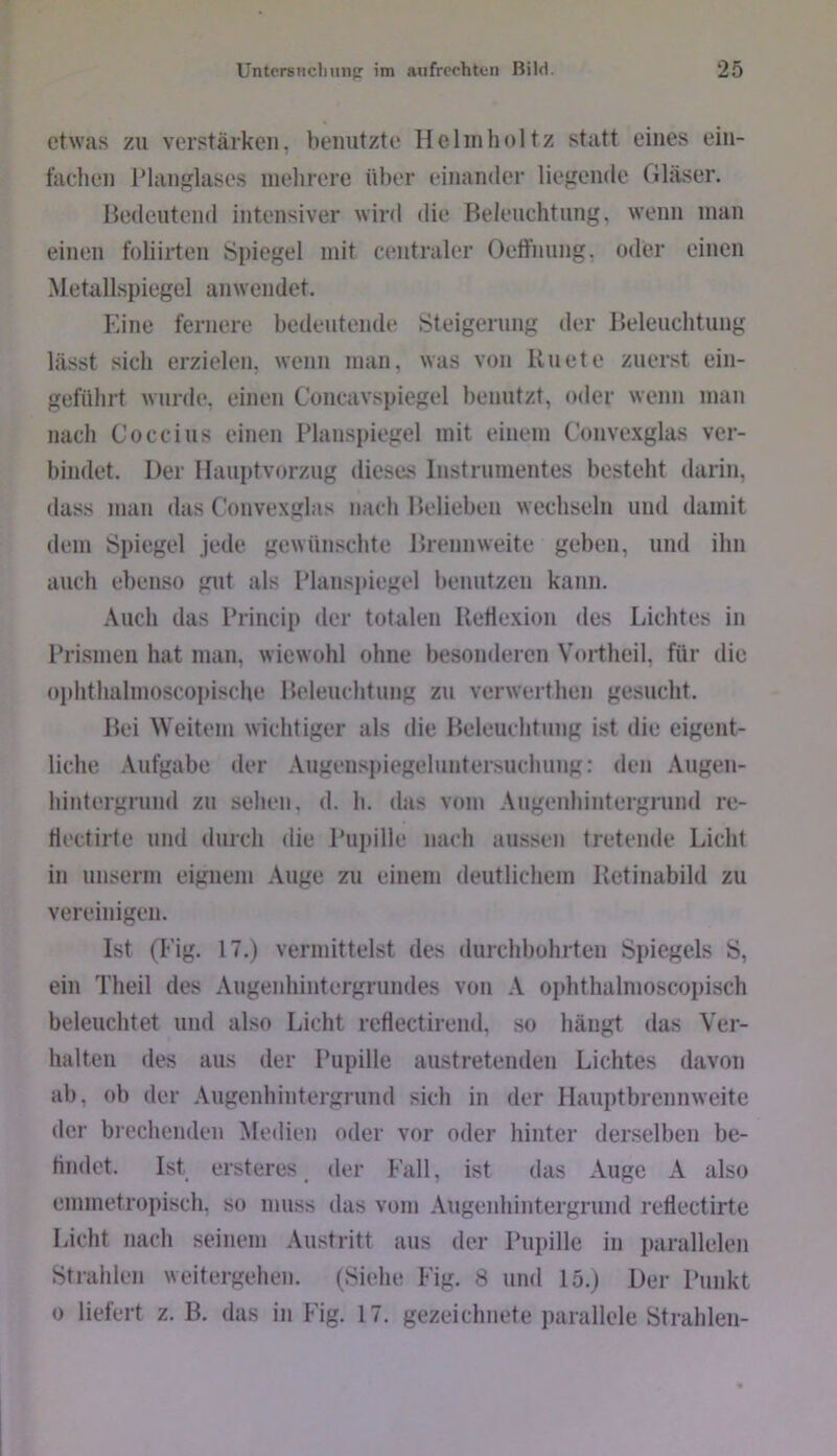 etwas zu verstärken, benutzte Helinholtz statt eines ein- fachen l’langlases melirere ül>er einander liegende Gläser. Bedeutend intensiver wird die Beleuchtung, wenn inan einen foliirten Spiegel mit centraler Oeffnung, oder einen Metallspiegel anwendet. Eine fernere bedeutende Steigerung der Beleuchtung lässt sich erzielen, wenn man, was von Uuete zuerst ein- geführt wurde, einen Concavspiegel benutzt, oder wenn man nach Coccius einen Planspiegel mit einem Conve.xglas ver- bindet. Der Ilauptvorzug diese.'^ Instrumentes besteht darin, dass man das Convexglas nach Belieben wechseln und damit dem Spiegel Jede gewünschte Brennweite geben, und ihn auch ebenso gut als Planspiegel benutzen kann. Auch das Princip der totalen lletlexion des Lichtes in Prismen hat man, wiewohl ohne besonderen Vortheil, für die ophthalmoscopische Beleuchtung zu verwerthen gesucht. Bei Weitem wichtiger als die Beleuchtung ist die eigent- liche Aufgabe der Augenspiegeluntersuchung: den Augen- hintergrund zu sehen, d. h. das vom Augeidiintergrund re- tiectirte und durch die Pupille nach aussen tretende Licht in unserm eignem Auge zu einem deutlichem Betinabild zu vereinigen. Ist (Eig. 17.) vermittelst des durchbohrten Spiegels S, ein Theil des Augenhintergrundes von A ophthalmoscopisch beleuchtet und also Licht reflectirend, so hängt das Ver- halten des aus der Pupille austreteuden Lichtes davon ab, ob der Augenhintergrund sich in der Hauptbrennweite der brechenden Medien oder vor oder hinter derselben be- tindet. Ist ersteres ^ der Fall, ist das Auge A also emmetropisch, so muss das vom Augenhintergrund retlectirte Licht nach seinem Austritt aus der Pupille in parallelen Strahlen weitergehen. (Siehe Fig. 8 und 15.) Der Punkt 0 liefert z. B. das in Fig. 17. gezeichnete parallele Strahlen-