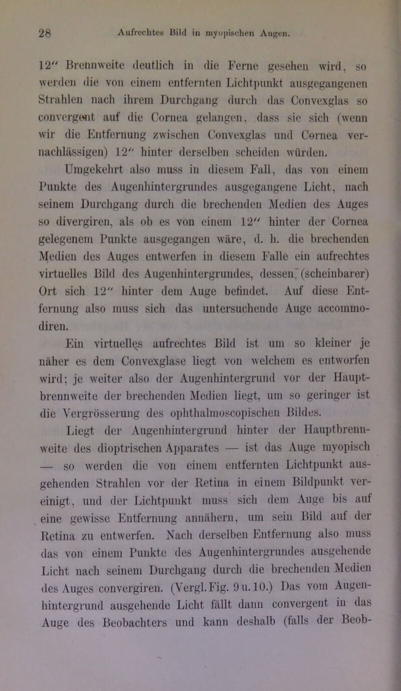 12 Brennweite deutlich in die Ferne j^esehen wird, so werden die von einem entfernten Lichtpunkt ausgegaiigenen Strahlen nach ihrem Durchgang durch das Convexglas so convergtMit auf die Cornea gelangen, dass sie sicli (wenn wir die Entfernung zwischen Convexglas und Cornea ver- nachlässigen) 12 hinter derselben scheiden würden. Umgekehrt also muss in diesem Fall, das von einem Funkte des Augenhintergrundes ausgegangene Licht, nach seinem Durchgang durch die brechenden Medien des Auges so divergiren, als oh es von einem 12 hinter der Cornea gelegenem Punkte ausgegangen wäre, d. h. die brechenden Medien des Auges entwerfen in diesem Falle ein aufrechtes virtuelles Bild des Augenhintergrundes, desseiU (scheinbarer) Ort sich 12 hinter dem Auge befindet. Auf diese Ent- fernung also muss sich das untersuchende Auge accommo- diren. Pan virtuelles aufrechtes Bild ist um so kleiner je näher es dem Convexglase liegt von welchem es entworfen wird; je weiter also der Augenhintergrund vor der Haupt- brennweite der breclienden Medien liegt, um so geringer ist die Vergrösserung des ophthalmoscopischen Bildes. Liegt der Augenhintergrund hinter der Ilauptbrenn- weite des dioptrischen Apparates — ist das Auge myopisch — so werden die von einem entfernten Lichtpunkt aus- gehenden Strahlen vor der Retina in einem Bildpunkt ver- einigt, und der Lichtpunkt muss sich dem Auge bis auf eine gewisse p]ntfernung annähern, um sein Bild auf der Retina zu entwerfen. Nach derselben Phitternung also muss das von einem Punkte des Augenhintergrundes ausgehende Licht nach seinem Durchgang durch die brechenden Medien des Auges convergiren. (Vergl.Fig. 9u. 10.) Das vom Augen- hintergrund ausgehende Licht fällt dann convergent in das Auge des Beobachters und kann deshalb (falls der Beob-