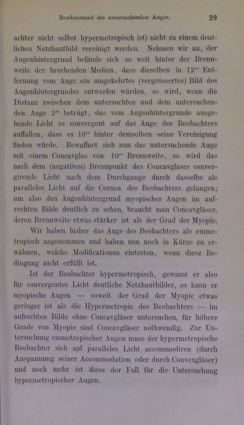 achter nicht selbst hypennetropisch ist) nicht zu einem deut- lichen Netzhautbild vereinigt werden. Nehmen wir an, der Augenhintergrund befände sich so weit hinter der Brenn- weite der brechenden Medien, dass dieselben in 12 Ent- fernung vom Auge ein umgekehrtes (vergrössertes) Bild des Augenhintergrundes entwerfen würden, so wird, wenn die Distanz zwisclien dem untei'suchten und dem untersuchen- den Auge 2 beträgt, das vom Augenhintergrunde ausge- hende Eiclit so convergent auf das Auge des Beobachters aulfallen, dass es 10 hinter demselben seine Vereinigung finden würde. Bewaffnet sich nun das untersuchende Auge mit einem Concavglas von 10 Brennweite, so wird das nach dem (negativen) Brenni)unkt des Concavglases conver- girende Licht nach dem Durchgänge durch dasselbe als l)arallelcs Licht auf die Cornea des Beobachters gelangen; um also den Augenhintergrund myopischer Augen im auf- rechten Bilde deutlich zu sehen, braucht man Concavgläser. deren Brennweite etwas stärker ist als der Grad der Myopie. Wir haben bisher das Auge des Beobachters als emme- tropisch angenommen und haben nun noch in Kürze zu er- wähnen, welche Moditicationen eintreten, wenn diese Be- dingung nicht erfüllt ist. Ist der Beobachter hypermetroi)isch, gewinnt er also für convergentes Licht deutliche Netzhautbilder, so kann er myopische Augen — soweit der Grad der Myopie etwas geringer ist als die Hyi)ermetropie des Beobachters — im aufrechten Bilde ohne Concavgläser untersuchen, für höhere Grade von Myopie sind Concavgläser nothwendig. Zur Un- tersucliung emmetroi)ischer Augen muss der hypermetroi)ische Beobachter sich auf paralleles Licht accommodiren (durch Ans})annung seiner Accommodation oder durch Conve.vgläser) und noch mehr ist diess der Fall für die Untersuchung hyperiiietropischer Augen.