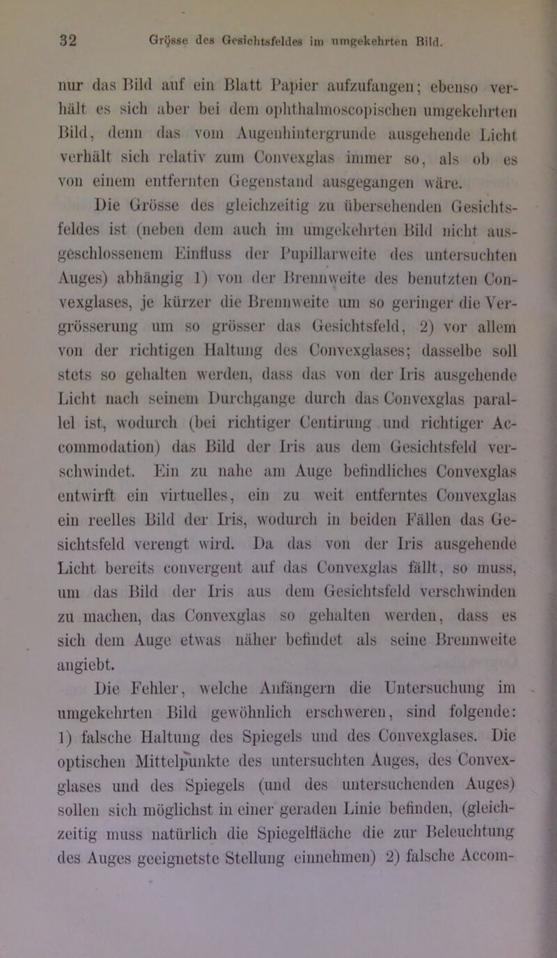 nur (las llild auf ein Blatt Papier aufzufaiigen; ebenso ver- hält es sicli aber bei dein ophtlialinoscoiiisehen umgekehrten Bild, denn das vom Augenhintergrunde ausgehende Liclit verhält sieh relativ zum Convexglas immer so, als ob es von einem entfernten Gegenstand ausgegangen wäre. Die Grüsse des gleichzeitig zu ühersehenden Gesichts- feldes ist (liehen dem auch im umgekehiten Bild nicht aus- geschlossenem Einfluss der Pupillarweite des untersuchten Auges) ahhängig 1) von der Brennweite des benutzttm Con- vexglases, je kürzer die Brennweite um so geringer die Ver- grösserung um so grösser das Gesichtsfeld, 2) vor allem von der richtigen Haltung des Convexglases; dasselbe soll stets so gehalten werden, dass das von der Iris ausgehende Licht nach seinem Durchgänge durch das Convexglas paral- lel ist, wodurch (hei richtiger Centirung und richtiger Ac- coniniodation) das Bild der Iris aus dem Gesichtsfeld ver- schwindet. Ein zu nahe am Auge befindliches Convexglas entwirft ein virtuelles, ein zu weit entferntes Convexglas ein reelles Bild der Iris, wodurch in beiden Fällen das Ge- sichtsfeld verengt wird. Da das von der Iris airsgehende Licht bereits convergent auf das Convexglas fällt, so muss, um das Bild der Iris aus dem Gesichtsfeld verschwinden zu machen, das Convexglas so gehalten werden, dass es sich dem Auge etwas näher befindet als seine Brennweite angiebt. Die Fehler, welche Anfängern die Untersuchung im umgekehrten Bild gewöhnlich erschweren, sind folgende: 1) falsche Haltung des Spiegels und des Convexglases. Die optischen Mittelpunkte des untersuchten Auges, des Convex- glases und des Spiegels (und des untersuchenden Auges) sollen sich möglichst in einer geraden Linie befinden, (gleich- zeitig muss natürlich die Spiegelfläche die zur Beleuchfung des Auges geeignetste Stellung einnehmen) 2) falsche Accom-