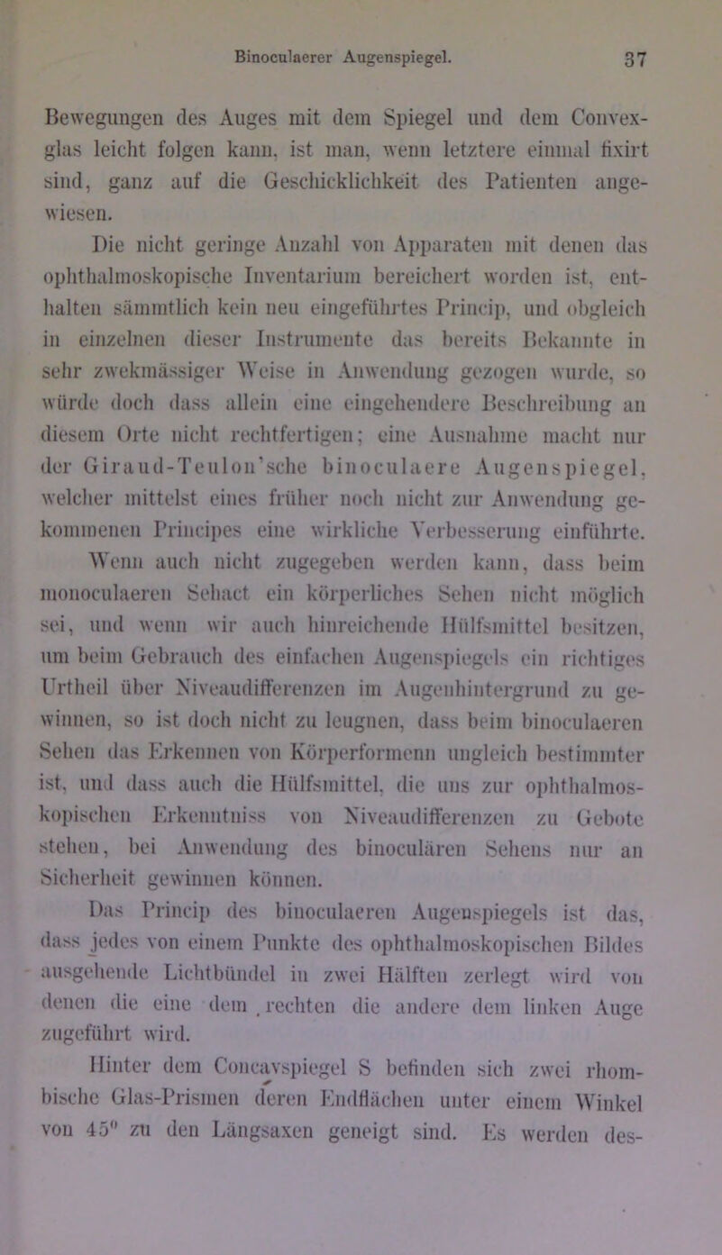 Bewegungen des Auges mit dem Spiegel und dem Convex- glas leicht folgen kann, ist man, wenn letztere einmal tixirt sind, ganz auf die Geschicklichkeit des Patienten ange- wiesen. Die nicht geringe .\nzahl von Apparaten mit denen das ophthalmoskopische luventarium bereichert worden ist, ent- halten sämmtlich kein neu eingeführtes Princip, und obgleich in einzelnen dieser Instrumente das bereits Bekannte in selir zwekmässiger Weise in Anwendung gezogen wurde, so würde doch dass allein eine eingehendere Beschrei])ung an diesem Orte nicht rechtfertigen; eine Ausnahme macht nur der Giraud-Teulon’sche binoculaere Augenspiegel, welcher mittelst eines früher noch nicht zur Anwendung ge- kommenen Principes eine wirkliche Verbesserung einführte. Wenn auch nicht zugegeben werden kann, dass Iteiin monoculaeren Sehact ein körperliches Sehen nicht möglich sei, und wenn wir auch hinreichende Hülfsmittel besitzen, um beim Gebrauch des einfachen Augensi)iegels ein richtiges Urtheil über Niveaudifferenzen im Augenhintergrmid zu ge- winnen, so ist doch nicht zu leugnen, dass beim binoculaeren Sehen ilas Erkennen von Körperformenn ungleich bestimmter ist, und dass auch die Hülfsmittel. die uns zur ophthalmos- koi)ischeu Krkenntniss von Niveaudifferenzen zu Gebote stehen, bei Anwendung des binoculären Sehens nur an Sicherheit gewinnen können. Das Princip des binoculaeren Augenspiegels ist das, dass jedes von einem Punkte des ophthalmoskopischen Bildes ausgehende Lichtbüudel in zwei Hälften zerlegt wird voii denen die eine dem . rechten die andere dem linken Auge zugeführt wird. Hinter dem Coucavsi)iegel S befinden sich zwei rhom- bische Glas-Prismen deren Kndflächeu unter einem Winkel von 45*’ zu den Längsaxen geneigt sind. Es werden des-