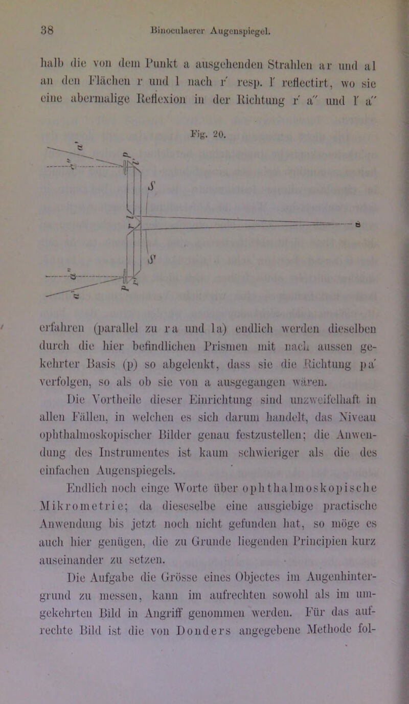 Imll) die von dem Punkt a {lusgeheiiden Strahlen ar und al an den Flächen r und 1 nach F resp. 1' rcHectirt, wo sie eine abermalige Iletiexioii in der liichtimg r' a und 1' a' Fig. 20. erfahren (parallel zu ra und la) endlich werden dieselben durch die hier betindlicheii Prismen mit nach aussen ge- kehrter Basis (p) so abgelenkt, dass sie die [Üchtnng jja verfolgen, so als ob sie von a ansgegangen wären. Die Vortheile dieser Einrichtung sind unzweifelhaft in allen Fällen, in welchen es sich darum handelt, das Niveau ophthalmoskopischer Bilder genau festznstellen; die Anwen- dung des Instrumentes ist kaum schwieriger als die des einfachen Augenspiegels. Endlich noch einge Worte über ophthalmoskopische Mikrometrie; da dieseselbe eine ausgiebige practische Anwendung bis jetzt noch nicht gefunden hat, so möge es auch hier genügen, die zu Grunde liegenden Principien kurz auseinander zu setzen. Die Aufgabe die Grösse eines Objectes im Angenhinter- grnnd zu messen, kann im aufrechten sowohl als im um- gekehrten Bild in Angriff genommen werden. Für das ant- rechte Pild ist die von Donders angegebene Methode fol-
