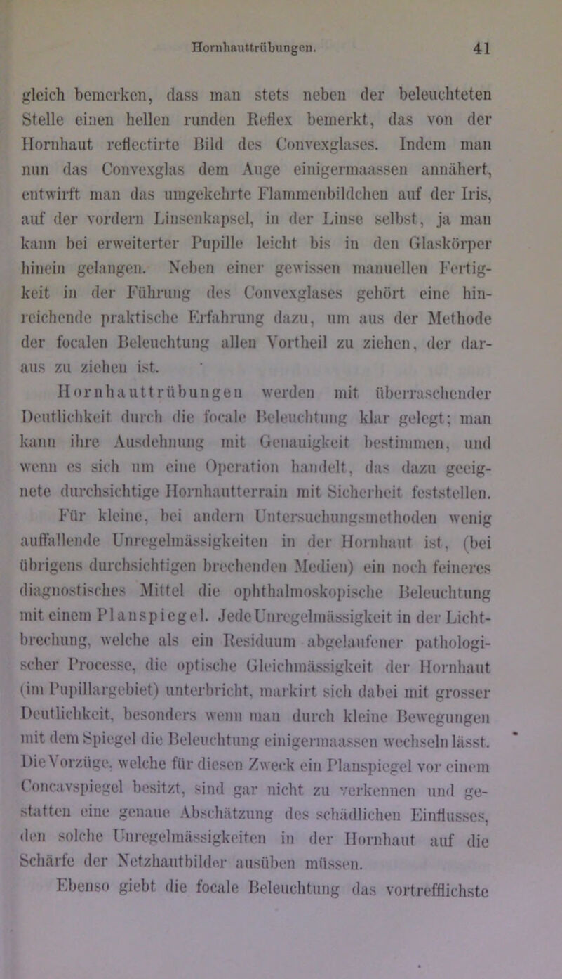 gleich bemerken, dass man stets neben der beleuchteten Stelle einen hellen runden Rehex bemerkt, das von der Hornhaut rehectirte Bild des Convexglases. Indem man nun das Convexglas dem Auge einigermaassen annähert, entwirft man das umgekehrte Flammenbildchen auf der Iris, auf der vordem Linsenkapscl, in der Linse selbst, ja man kann bei erweiterter Pupille leicht bis in den Glaskör])er hinein gelangen. Neben einer gewissen manuellen Fertig- keit in der Führung des Convexglases gehört eine hin- leichende praktische Ej-fahrung dazu, um aus der Methode der focalen Beleuchtung allen Vortheil zu ziehen, der dar- aus zu ziehen ist. II o r 11 h a u 11 r ü b u n g e ii werden mit überraschender Deutlichkeit durch die focale Beleuchtung klar gelegt; man kann ihre Ausdehnung mit Genauigkeit bestinmien, und wenn es sich um eine Operation handelt, das dazu geeig- nete durchsichtige Hornhautterrain mit Sicherheit feststellen. Für kleine, bei andern Unter.suchungsmethodeii wenig auffallende ünregelinässigkeiten in der Hoinhaut ist, (bei ülirigens durchsichtigen brechenden Medien) ein noch feineres diagnostisches Mittel die ophthalmoskopische Beleuchtung mit einem Planspiegel. Jede Unregelmässigkeit in der Licht- brechung, welche als ein Residuum abgelaufener pathologi- scher Processe, die optische Gleichmässigkeit der Hornhaut (im Pupillargebiet) untc'rbricht, markirt sich dabei mit grosser Deutlichkeit, besonders wenn man durch kleine Bewegungen mit dem ^>piegel die Beleuchtung einigermaassen wechseln lässt. Die\ orzüge, welche für diesen Zweck ein Plans])iegel vor einem ( oncavspiegel besitzt, sind gar nicht zu verkennen und ge- statten eine genaue Abschätzung des schädlichen Eintiusses, den solche Unregelmässigkeiten in der Hornhaut auf die Schärfe der Xetzhautbildm- ausüben müssen. Ebenso giebt die focale Beleuchtung das vortrefflichste