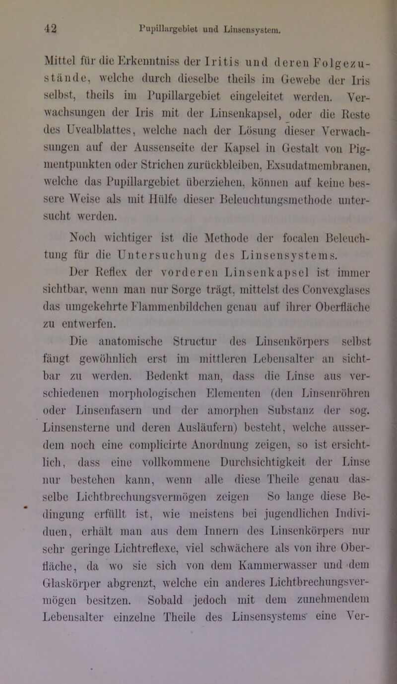 Mittel für die Erkeiiiitiiiss der Iritis und deren Folgezu- stände, welche durch dieselbe theils iin Gewebe der Iris selbst, tlieils iin rupillargebiet eingeleitet werden. Ver- wachsungen der Iris mit der Linsenkapsel, oder die Reste des Uvealblattes, welche nach der Lösung dieser Verwach- sungen auf der Aussenseite der Kapsel in Gestalt von Rig- nientpunkten oder Strichen Zurückbleiben, Exsudatinend)ranen, welche das Pupillargebiet überziehen, können auf keine bes- sere Weise als mit Hülfe dieser Releuchtungsmethode unter- sucht werden. Noch wichtiger ist die Methode der focaleii Beleuch- tung für die Untersuchung des Linsen syst eins. Der Retiex der vorderen Linsenkajtsel ist immer sichtbar, wenn man nur Sorge trägt, mittelst des Convexglases das umgekehrte Flammenbildchen genau auf ihrer Oberfläche zu entwerfen. Die anatomische Structur des Linsenkörpers selbst fängt gewöhnlich erst im mittleren Lebensalter an sicht- bar zu werden. Bedenkt man, dass die Linse aus ver- schiedenen morphologischen Klementen (den Linsenröhren oder Linsenfasern und der amorphen Substanz der sog. Linsensterne und deren Ausläufern) besteht, welche ausser- dem noch eine complicirte Anordnung zeigen, so ist ersicht- lich, dass eine vollkommene Durchsichtigkeit der Linse nur bestehen kann, wenn alle diese Theilc genau das- selbe Lichtbrechungsvermögen zeigen So lange diese Be- dingung erfüllt ist, wie meistens liei jugendlichen Indivi- duen, erhält man aus dem Innern des Linsenkörpers nur sehr geringe Lichtretlexe, viel schwächere als von ihre Ober- häche, da wo sie sich von dem Kammerwasser und dem Glaskörjier abgrenzt, welche ein anderes Lichtbrechungsver- mögen besitzen. Sobald jedoch mit dem zunehmendem Lebensalter einzelne Theile des Linsensystems eine Ver-