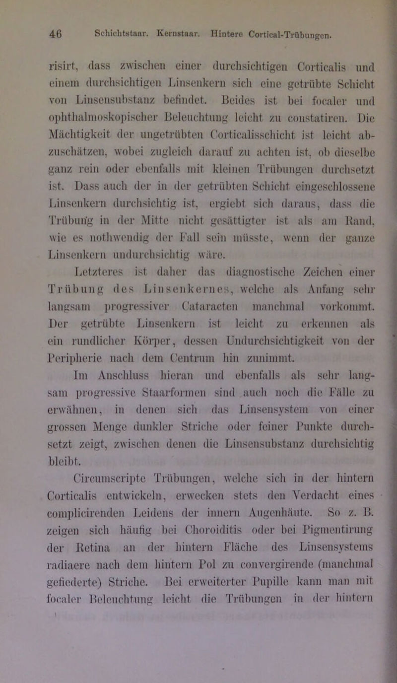 risirt, dass zwisclien einer durchsichtigen Corticalis und einem durchsichtigen Linsenkern sicli eine getrübte Schicht von Linsensnl)stanz hetindet. Beides ist bei focaler und oi)htlialin()sk()])ischer Beleuchtung leicht zu constatiren. Die Mächtigkeit der ungetrübten (’orticalisschicht ist leicht ah- znschätzen, wobei zugleich darauf zu achten ist, oh dieselbe ganz rein oder ebenfalls mit kleinen Trübungen durchsetzt ist. Dass auch der in der getrübten Schicht eingeschlos.sene Linsenkern durchsichtig ist, ergieht sich daraus, dass die Trühmig in der Mitte nicht gesättigter ist als am Band, wie es nothwendig der Fall sein müsste, wenn der ganze Linsenkern undurchsichtig wäre. Letzteres ist daher das diagnostische Zeichen (‘iner Trübung des Linsenkernes, welche als Anfang sehr langsam in-ogressiver Cataracten manchmal vorkommt. Der getrübte Linsenkern ist leicht zu eikcmnen als ein rnndlicher Körper, dessen Undurchsichtigkeit von der i’eripherie nach dem ('entrinn hin znnimmt. Im Anschluss hieran und ebenfalls als sehr lang- sam progressive Staarformen sind auch noch die Fälle zu erwähnen, in denen sich das Linsensystem von einer grossen Menge dunkler Striche oder feiner Punkte durch- setzt zeigt, zwischen denen die Linsensubstanz durchsichtig bleibt. Circnmscriiite Trübungen, welche sich in der hintern Corticalis entwickeln, erwecken stets dcai Yei’dacht eines comiilicirenden lieidens der innern Angenhänte. So z. B. zeigen sich häutig bei Choroiditis oder bei rignientirnng der Betina an der hintern Fläche des Linsensvi^tems radiaere nach dem hintern Pol zu convergirende (manchmal gefiederte) Striche. Bei erweiterter Pupille kann man mit focaler Belenchtnng leicht die Trübungen in der hintern