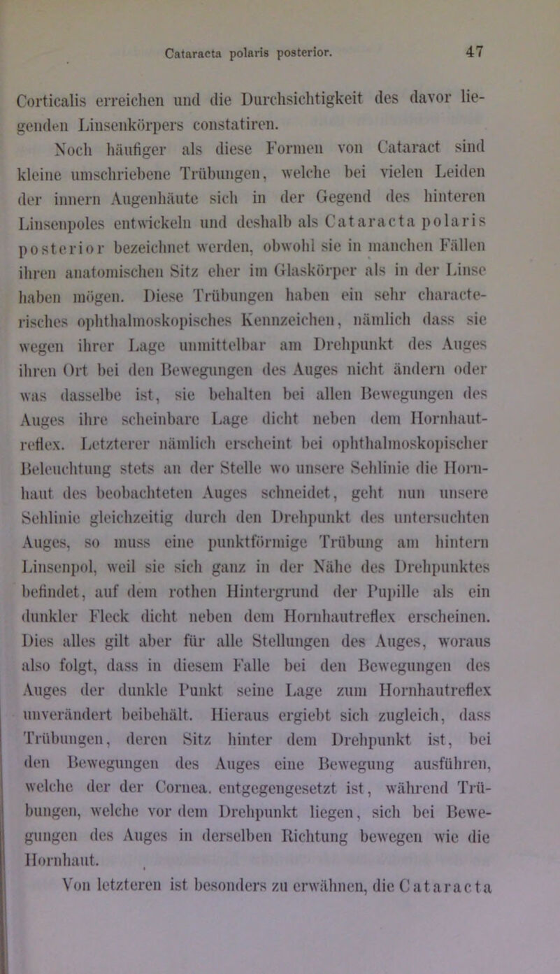 Corticalis erreichen und die Durchsichtigkeit des davor lie- genden Linsenkörpers constatiren. Noch liäuliger als diese h’orinen von Cataract sinil kleine uinschriehene Trübungen, welche hei vielen Leiden der innern Angenhäute sich in der Gegend des hinteren Linsenpoles entwickeln und deshalh als Cataracta polaris posterior bezeiclmet werden, obwohl sie in manchen Fällen iliren anatomischen Sitz eher im Glaskörper als in der Linse haben mögen. Diese Trübungen haben ein sehr characte- risches oi)hthahnoskopisches Kennzeichen, nämlich dass sie wegen ihrer Lage unmittelbar am Drehpunkt des Auges ihren Ort hei den Dewegungen des Auges nicht ändern oder was dasselbe ist, sie behalten bei allen Ihnvegungen des Auges ihre scheinbare Lage dicht neben dem Iloriihant- retle.x. Letzterer nämlich erscheint bei ophthalmoskojtischer Deleuchtung stets an der Stelle wo unsere Sehlinie die Horn- haut des beobachteten Auges schneidet, geht nun unsere Sehlinie gleichzeitig durch den Drehpunkt des untersuchten Auges, so muss eine punktförmige Trübung am hintern Linseni)ol, weil sie sich ganz in der Nähe des Drehi)unktes hetindet, auf dem rothen Hintergrund der Pui)ille als ein dunkler Fleck dicht neben dem Hornhautreflex erscheinen. Dies alles gilt aber für alle Stellungen des Auges, woraus also folgt, dass in diesem Falle bei den Bewegungen des .\uges der dunkle Punkt seine Lage zum Hornhaut reflex unverändert beibehält. Hieraus ergiebt sich zugleich, dass Trübungen, deren Sitz hinter dem Drehpunkt ist, bei den Bewegungen des Auges eine Bewegung ausführen, welche der der Cornea, entgegengesetzt ist, während Trü- bungen, welche vordem Drehpunkt liegen, sich bei Bewe- gungen des Auges in derselben Richtung bewegen wie die Hornhaut, Von letzteren ist besonders zu erwähnen, die Cataracta