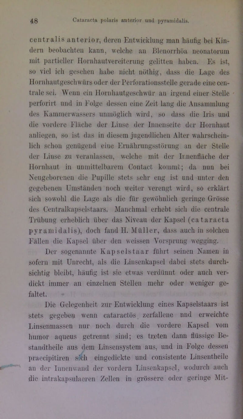 centralis anterior, deren Entwicklung man häufig bei Kin- dern beobachten kann, welche an Blenorrhüa neonatoriiin mit partieller Hornhautvereiterung gelitten haben. Es ist, so viel ich gesehen habe nicht nüthig, dass die Lage des llornhautgeschwürs oder der Perforationsstelle gerade einecen- tnile sei. Wenn ein Ilornhautgeschwür an irgend einer Stelle - perforirt und in Folge dessen eine Zeit lang die Ansammlung (l(“s Kammerwassers unmöglich wird, so dass die Iris und die vordere Fläclie der Linse der Innenseite der Hornlniut anliegen, so ist das in diesem jugendlichen Alter walirschein- lich schon genügend eine Ernährungsstöiung an der Stelle der Linse zu veranlassen, welche mit der Ir.nenfläche der Ilonihaut in unmittelbarem Contact kommt; da nun bei Neugeborenen die Puitille stets sehr eng ist und unter den gegebenen Umständen noch weiter verengt wird, so erklärt sich sowohl die Lage als die für gewöhnlich geringe Grösse des Centralka])selstaars. Manchmal erhebt sich die centrale Trübung erheblich über das Niveau der Kapsel (ca taracta pyramidalis), doch fand H. Müller, dass auch in solchen Fällen die Kapsel über den weissen Vor.sprung wegging. Der sogenannte Kap seistaar führt seinen Namen in sofern mit Unrecht, als die Linsenkapsel dabei stets durch- sichtig bleibt, häufig ist sie etwas verdünnt oder auch ver- dickt immer an einzelnen Stellen mehr oder wenige]' ge- faltet. “ Die Gelegenheit zur Entwicklung eines Kapselstaars ist stets gegeben wenn cataraetös zerfallene nnd erweichte Linsenmassen nur noch durch die vordere Kapsel vom humor aqueus getrennt sind; es treten dann flüssige P>e- standtheile aus dem Linsensystem aus, und in Folge dessen l)raecipitiren S'lcli eingedickte und consistente Linsentheile an der Innenwand der vordeni Linsenkapsel, wodurch auch die intrakapsulaeren Zellen in grössere oder geringe Mit-