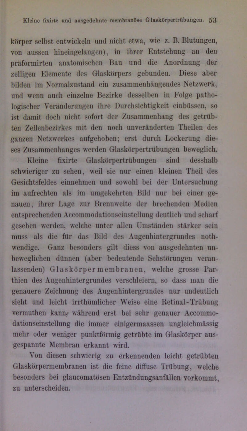 körper selbst entwickeln und nicht etwa, wie z. B, Blutungen, von aussen hineingelangen), in ihrer Entstehung an den präformirten anatomischen Bau und die Anordnung der zeitigen Elemente des Glaskörpers gebunden. Diese aber bilden im Normalzustand ein zusammenhängendes Netzwerk, und wenn auch einzelne Bezirke desselben in Folge patho- logischer Veränderungen ihre Durchsichtigkeit einbüssen, so ist damit doch nicht sofort der Zusammenhang des getrüb- ten Zellenbezirkes mit den noch unveränderten Theilen des ganzen Netzwerkes aufgehoben; erst durch Lockerung die- ses Zusammenhanges werden Glaskörpertrübungen beweglich. Kleine fixirte Glaskörpertrübungen sind desshalb schwieriger zu sehen, weil sie nur einen kleinen Theil des Gesichtsfeldes einnehmen und sowohl bei der Untersuchung im aufrechten als im umgekehrten Bild nur bei einer ge- nauen, ihrer Lage zur Brennweite der brechenden Medien entsprechenden Accommodationseinstellung deutlich und scharf gesehen werden, welche unter allen Umstünden stärker sein muss als die für das Bild des Augenhintergnindes noth- wendige. Ganz besonders gilt diess von ausgedehnten un- beNveglichen dünnen (aber bedeutende Sehstöiungen veran- lassenden) Glaskörper meinbranen, welche grosse Par- thien des Augenhintergrundes verschleiern, so dass man die genauere Zeichnung des Augenhintergnindes nur undeutlich sieht und leicht irrthümlicher Weise eine Retinal-Trübung vermuthen kann,- während erst bei sehr genauer Acconimo- dationseinstellung die immer einigermaassen ungleichmässig mehr oder weniger punktförmig getrübte im Glaskörper aus- gespannte Membran eu'kannt wird. Von diesen schwierig zu erkennenden leicht getrübten Glaskörpermembranen ist die feine diffuse Trübung, w'elche besonders bei glaucomatösen Entzünduugsanfällen vorkommt, zu unterscheiden.