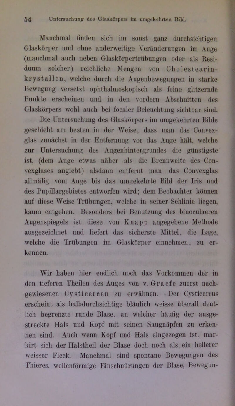 Manchmal finden sich im sonst ganz durchsichtigen Glaskörper und ohne anderweitige Veränderungen im Auge (manchmal auch neben Glaskörpertrübungen oder als Resi- duum solcher) reichliche Mengen von Cholestearin- krystallen, welche durch die Augenbewegungen in starke Bewegung versetzt ophthalmoskopisch als feine glitzernde Punkte erscheinen und in den vordem Abschnitten des Glaskörpers wohl auch bei focaler Beleuchtung sichtbar sind. Die Untersuchung des Glaskörpers im umgekehrten Bilde geschieht am besten in der Weise, dass man das Convex- glas zunächst in der Entfernung vor das Auge hält, welche zur Untersuchung des Augenhintergrundes die günstigste ist, (dem Auge etwas näher als die Brennweite des Con- vexglases angiebt) alsdann entfernt man das Convexglas allmälig vom Auge bis das umgekehrte Bild der Iris und des Pupillargebietes entworfen wird; dem Beobachter können auf diese Weise Trübungen, welche in seiner Sehlinie liegen, kaum entgehen. Besonders bei Benutzung des binoculaeren Augenspiegels ist diese von Knapp angegebene Methode ausgezeichnet und liefert das sicherste Mittel, die Lage, welche die Trübungen im Glaskörper einnehmen, zu er- kennen. Wir haben hier endlich noch das Vorkommen der in den tieferen Theilen des Auges von v. Graefe zuerst nach- gewiesenen Cysticercen zu erwähnen. Der Cysticercus erscheint als halbdurchsichtige bläulich weisse überall deut- lich begrenzte runde Blase, an welcher häufig der ausge- streckte Hals und Kopf mit seinen Saugnäpfen zu erken- nen sind. Auch wenn Kopf und Hals eingezogen ist, mar- kirt sich der Halstheil der Blase doch noch als ein hellerer weisser Fleck. Manchmal sind spontane Bewegungen des Thieres, wellenförmige Einschnürungen der Blase, Bewegnn-