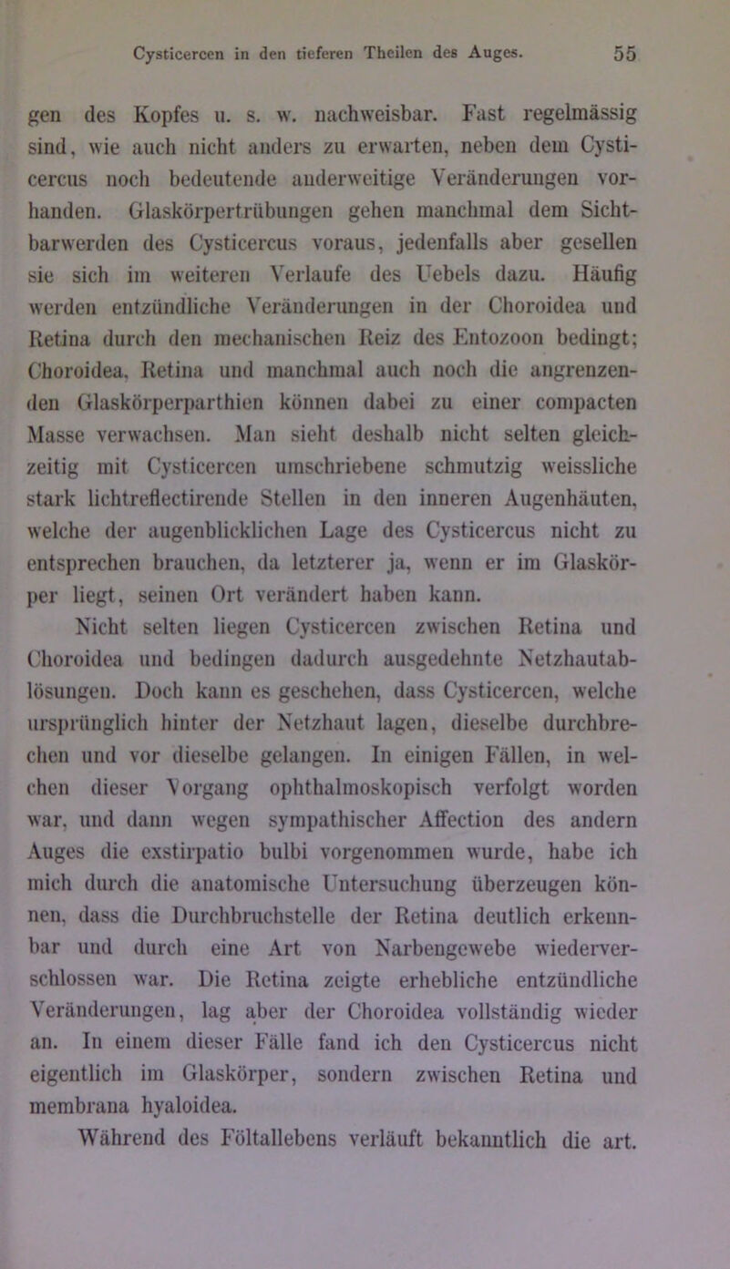 gen des Kopfes u. s. w. nachweisbar. Fast regelmässig sind, wie auch nicht andci'S zu erwarten, neben dem Cysti- cercus nocli bedeutende anderweitige Veränderungen vor- handen. Glaskörpertrübungen gehen manchmal dem Sicht- barwerden des Cysticercus voraus, jedenfalls aber gesellen sie sich im weiteren Verlaufe des Uebels dazu. Häufig werden entzündliche Veränderungen in der Clioroidea und Retina durch den mechanischen Reiz des Plntozoon bedingt; (’horoidea. Retina und manchmal auch noch die angrenzen- den Glaskörperparthien können dabei zu einer compacten Masse verwachsen. Man sielit deshalb nicht selten gleich- zeitig mit Cysticercen umschriebene schmutzig weissliche stark lichtreflectirende Stellen in den inneren Augenhäuten, welche der augenblicklichen Lage des Cysticercus nicht zu entsprechen brauchen, da letzterer ja, wenn er im Glaskör- per liegt, seinen Ort verändert haben kann. Nicht selten liegen Cysticercen zwischen Retina und Clioroidea und bedingen dadurch ausgedehnte Netzhautab- lösungen. Doch kann es geschehen, dass Cysticercen, welche ursprünglich hinter der Netzhaut lagen, dieselbe durchbre- chen und vor dieselbe gelangen. In einigen l-'ällen, in wel- chen dieser Vorgang ophthalmoskopisch verfolgt worden war, und dann wegen sympathischer Atfection des andern Auges die exstirpatio bulbi vorgenommen wurde, habe ich mich durch die anatomische Untersuchung überzeugen kön- nen, dass die Durchbruchstelle der Retina deutlich erkenn- bar und durch eine Art von Narbengewebe wiederver- schlossen war. Die Retina zeigte erhebliche entzündliche Veränderungen, lag a,ber der Choroidea vollständig wieder an. In einem dieser Fälle fand ich den Cysticercus nicht eigentlich im Glaskörper, sondern zwischen Retina und membrana hyaloidea. Während des Föltallebcns verläuft bekanntlich die art.