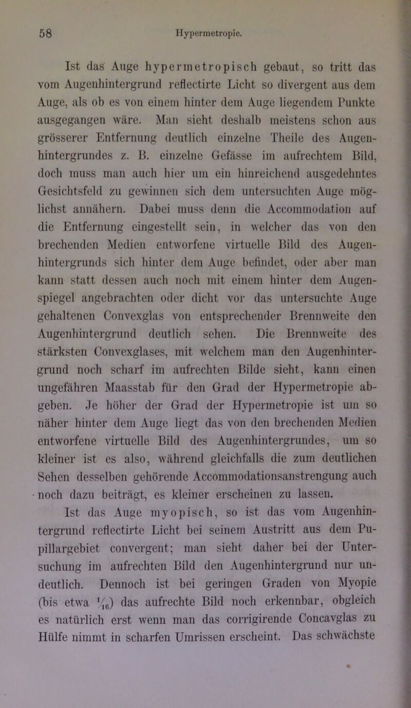 Ist das Auge hypermetropisch gebaut, so tritt das vom Augeiilüiitergrund reflectirte Licht so divergent aus dem Auge, als ob es von einem hinter dem Auge liegendem Punkte ausgegangen wäre. Man sieht deshalb meistens schon aus grösserer Entfernung deutlich einzelne Theile des Augen- hintergrundes z. B. einzelne Gefässe im aufrechtem Bild, doch muss man auch hier um ein hinreichend ausgedehntes Gesichtsfeld zu gewinnen sich dem untersuchten Auge mög- lichst annähern. Dabei muss denn die Accommodation auf die Imtfernung eingestellt sein, in welcher das von den hrechenden Medien entworfene virtuelle Bild des Augen- hintergrunds sich hinter dem Auge befindet, oder aber man kann statt dessen auch noch mit einem hinter dem Augen- spiegel angebrachten oder dicht vor das untersuchte .\uge gehaltenen Convexglas von entsprechender Brennweite den Augenhintergrund deutlich sehen. Die Brennweite des stärksten Convexglases, mit welchem man den Augenhinter- griind noch scharf im aufrechten Bilde sieht, kann einen ungefähren Maasstab für den Grad der Hypermetropie ab- geben. Je höher der Grad der Hyi)ermeti’0]>ie ist um so näher hinter dem Auge liegt das von den brechenden Medien entworfene virtuelle Bild des Augenhintei’grimdcs, um so kleiner ist es also, während gleichfalls die zum deutlichen Sehen desselben gehörende Accommodationsanstrengung auch noch dazu beiträgt, es kleiner erscheinen zu lassen. Ist das Auge myopisch, so ist das vom Augenhin- tergrund reflectirte Licht bei seinem Austritt aus dem Pu- pillargebiet convergent; man sieht daher bei der Unter- suchung im aufrechten Bild den Augenhintergrund nur un- deutlich. Dennoch ist bei geringen Graden von Myopie (bis etwa '/g) das aufrechte Bild noch erkennbar, obgleich es natürlich erst wenn man das corrigirende Concavglas zu Hülfe nimmt in scharfen Umrissen erscheint. Das schwächste