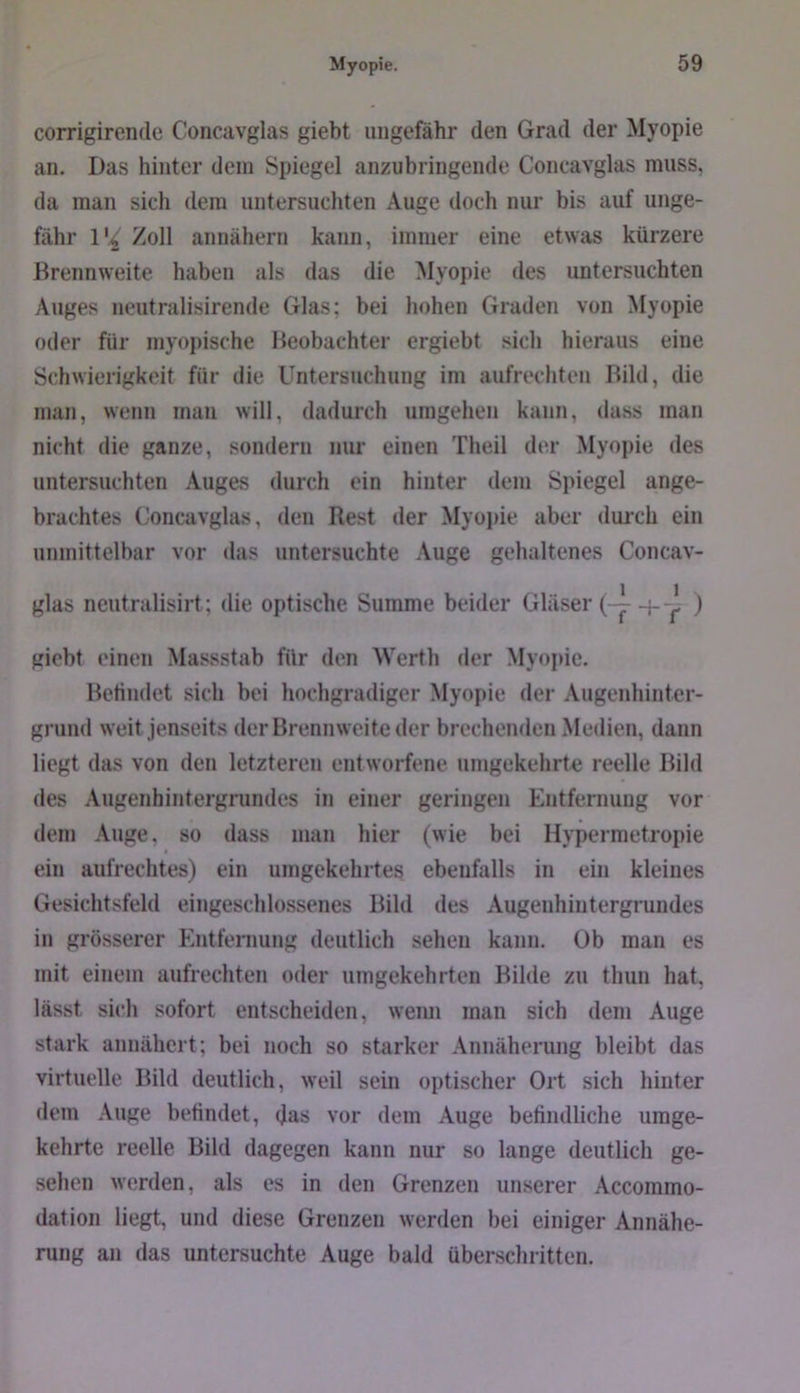 corrigirende Concavglas giebt ungefähr den Grad der Myopie an. Das hinter dein Spiegel anzubringende Concavglas muss, da man sich dem untersuchten Auge doch nur bis auf unge- fähr 1% Zoll annähern kann, immer eine etwas kürzere Brennweite haben als das die Myopie des untersuchten Auges neutralisirende Glas; bei hohen Graden von Myopie oder für myopische Beobachter ergiebt sich hieraus eine Schwierigkeit für die Untersuchung im aufrechten Bild, die man, wenn man will, dadurch umgehen kann, dass man nicht die ganze, sondern nm- einen Theil der Myopie des untersuchten Auges durch ein hinter dem Spiegel ange- brachtes Concavglas, den Rest der Myopie aber duich ein unmittelbar vor das untersuchte Auge gehaltenes Concav- glas neutralisirt; die optische Summe beider Gläser 4--^ ) giebt einen Massstab für den Werth der Myopie. Betindet sich bei hochgradiger Myopie der Augenhinter- grund weit jenseits der Brennweite der brechenden Medien, dann liegt das von den letzteren entworfene umgekehrte reelle Bild des Augenhintergrundes in einer geringen Entfernung vor dem Auge, so dass man hier (wie bei Hypermetropie ein aufrechtes) ein umgekehrtes ebenfalls in ein kleines Gesichtsfeld eingeschlossenes Bild des Augenhintergrundes in grösserer Entfernung deutlich sehen kann. Ob man es mit einem aufrechten oder umgekehrten Bilde zu thun hat, lässt sich sofort entscheiden, weim man sich dem Auge stark anuähcrt; bei noch so starker Annäherung bleibt das virtuelle Bild deutlich, weil sein optischer Ort sich hinter dem Auge betindet, das vor dem Auge befindliche umge- kehrte reelle Bild dagegen kann nur so lange deutlich ge- sehen werden, als es in den Grenzen unserer Accommo- dation liegt, und diese Grenzen werden bei einiger Annähe- rung an das untersuchte Auge bald überschritten.