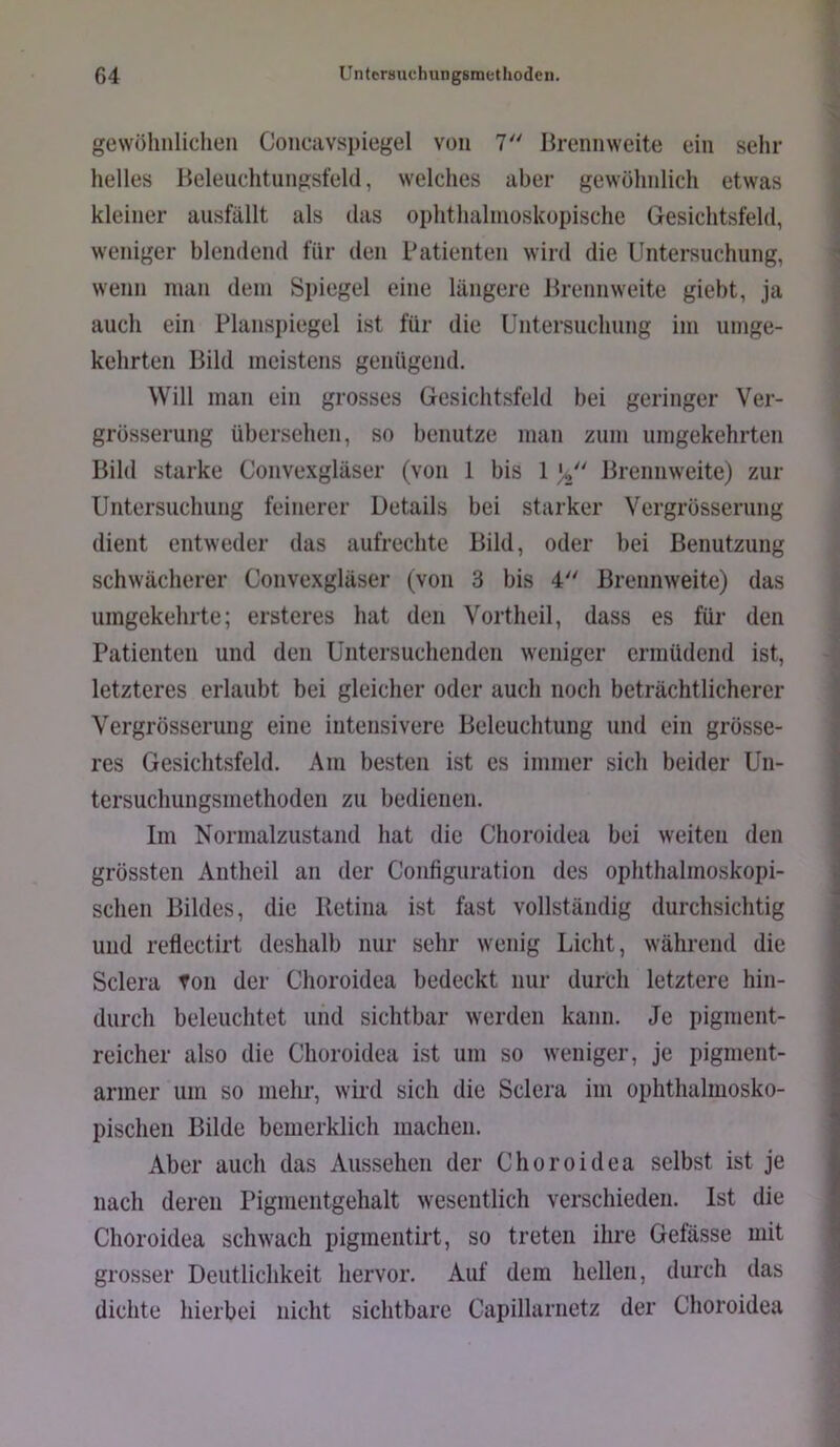 gewöhnliclien Concavspiegel von 7'' Brennweite ein sehr helles Beleiichtungsfeld, welches aber gewöhnlich etwas kleiner ansfällt als das ophthalmoskopische Gesichtsfeld, weniger blendend für den Patienten wird die Untersuchung, wenn man dem Spiegel eine längere Brennweite giebt, ja auch ein Planspiegel ist für die Untersuchung im umge- kehrten Bild meistens genügend. Will man ein grosses Gesichtsfeld bei geringer Ver- grösserung übersehen, so benutze man zum umgekehrten Bild starke Convexgläser (von 1 bis 1 C Brennweite) zur Untersuchung feinerer Details bei starker Vergrösserung dient entweder das aufrechte Bild, oder bei Benutzung schwächerer Convexgläser (von 3 bis 4 Brennweite) das umgekehrte; ersteres hat den Vortheil, dass es für den Patienten und den Untersuchenden weniger ermüdend ist, letzteres erlaubt bei gleicher oder auch noch beträchtlicherer Vergrösserung eine intensivere Beleuchtung und ein grösse- res Gesichtsfeld. Am besten ist es immer sich beider Un- tersuchungsmethoden zu bedienen. Im Normalzustand hat die Choroidea bei weiten den grössten Antheil an der Configuration des ophthalmoskopi- schen Bildes, die Retina ist fast vollständig durchsichtig und reflectirt deshalb nur sehr wenig Licht, während die Sclera fon der Choroidea bedeckt nur durch letztere hin- durch beleuchtet und sichtbar werden kann. Je pigment- reicher also die Choroidea ist um so weniger, je pigment- armer um so mehr, wird sich die Sclera im ophthalmosko- pischen Bilde bemerklich machen. Aber auch das Aussehen der Choroidea selbst ist je nach deren Pigmeiitgehalt wesentlich verschieden. Ist die Choroidea schwach pigmentirt, so treten ihre Gefässe mit grosser Deutlichkeit hervor. Auf dem hellen, durch das dichte hierbei nicht sichtbare Capillarnetz der Choroidea