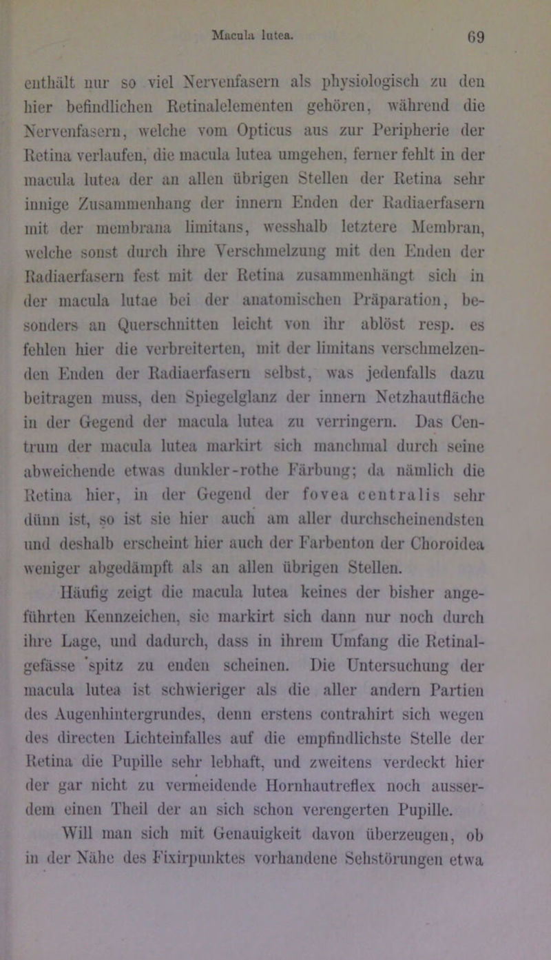 ciitliült mir so viel Nervenfasern als physiologisch zu den hier befindlichen Retinalelementen gehören, während die Nervenfasern, welche vom Opticus aus zur Peripherie der Retina verlaufen, die macula lutea umgehen, ferner fehlt in der macnla lutea der an allen übrigen Stellen der Retina sehr innige Zusammenhang der innern Enden der Radiaerfasern mit der membrana limitans, wesshalb letztere Membran, welche sonst durcli ihre Verschmelzung mit den Enden der Hadiaerfasern fest mit der Retina zusammenhängt sicli in der macula lutae bei der anatomischen Präparation, be- sonders an Querschnitten leicht von ihr ablöst resp. es fehlen hier die verbreiterten, mit der limitans verschmelzen- den Enden der Radiaerfaseni selbst, was jedenfalls dazu beitragen muss, den Spiegelglanz der innern Netzhautflächc in der Gegend der macula lutea zu verringern. Das Cen- trum der macula lutea markirt sich manchmal durch seine abweichende etwas dunkler-rothe Färbung; da nämlich die Retina hier, in der Gegend der fovea centralis sehr dünn ist, so ist sie hier auch am aller durchscheinendsten und deshalb erscheint hier auch der Farbenton der Choroidea weniger abgedäinpft als an allen übrigen Stellen. Häufig zeigt die macula lutea keines der bisher ange- führten Kennzeichen, sie markirt sich dann nur noch durch ihre Lage, und dadurch, dass in ihrem Umfang die Retinal- gefässe spitz zu enden scheinen. Die Untersuchung der macula lutea ist schwieriger als die aller andern Partien des Augeidiintcrgrundes, denn erstens contrahirt sich wegen des directen Lichteinfalles auf die empfindlichste Stelle der Retina die Pupille sehr lebhaft, und zweitens verdeckt hier der gar nicht zu vermeidende Hornhautreflex noch ausser- dem einen Theil der an sich schon verengerten Pupille. Will man sich mit Genauigkeit davon überzeugen, ob in der Nähe des Eixirpunktes vorhandene Sehstörungen etwa