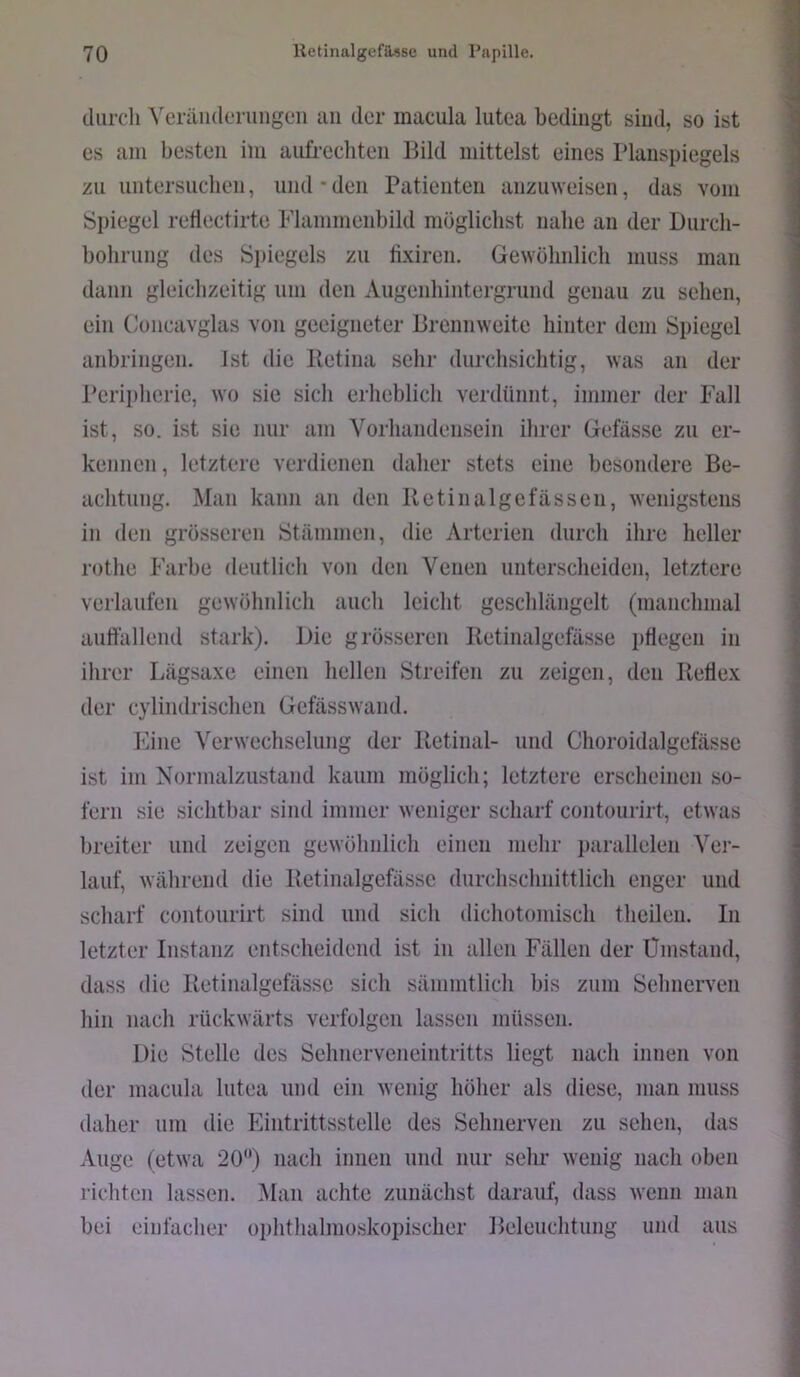 durch ^'el•äll(lel■ungen uii der inacula lutea bedingt sind, so ist es am besten iin aufrechten Bild mittelst eines Planspiegels zu untersuchen, und * den Patienten anzinveisen, das vom Spiegel retlectirte Flammenbild möglichst nahe an der Durch- bohrung des Spiegels zu fixiren. Gewöhnlich muss man dann gleichzeitig um den Augenhintergrund genau zu sehen, ein Concavglas von geeigneter Brennweite hinter dem Spiegel anbringen. Ist die Retina sehr durchsichtig, was an der Peripherie, wo sie sich erheblich verdünnt, immer der Fall ist, so. ist sie nur am Vorhandensein ihrer Gefässe zu er- kennen , letztere verdienen daher stets eine besondere Be- achtung. Man kann an den Retinalgefässen, wenigstens in den grösseren Stämmen, die Arterien durch ihre heller rothe Farbe deutlich von den Venen unterscheiden, letztere verlaufen gewöhnlich auch leicht geschlängelt (manchmal auffallend stark). Die grösseren Retinalgefässe ptlegen in ihrer Lägsaxe einen hellen Streifen zu zeigen, den Reflex der cylindrischen Gefässwand. Fine Verwechselung der Retinal- und Choroidalgefässe ist im Normalzustand kaum möglich; letztere erscheinen so- fern sie sichtbar sind immer weniger scharf contourirt, etwas breiter und zeigen gewöhnlich einen mehr i)arallelen Ver- lauf, während die Retinalgefässe durchschnittlich enger und scharf contourirt sind und sich dichotoniisch theileii. In letzter Instanz entscheidend ist in allen Fällen der Ümstand, dass die Retinalgefässe sich sämmtlich bis zum Sehnerven hin nach rückwärts verfolgen lassen müssen. Die Stelle des Sehnerveneintritts liegt nach innen von der macula lutea und ein wenig höher als diese, man muss daher um die Eintrittsstelle des Sehnerven zu sehen, tlas Auge (etwa 20) nach innen und nur sehr wenig nach oben richten lassen. Man achte zunächst darauf, dass wenn man bei einfacher oplithalmoskopischer Beleuchtung und aus