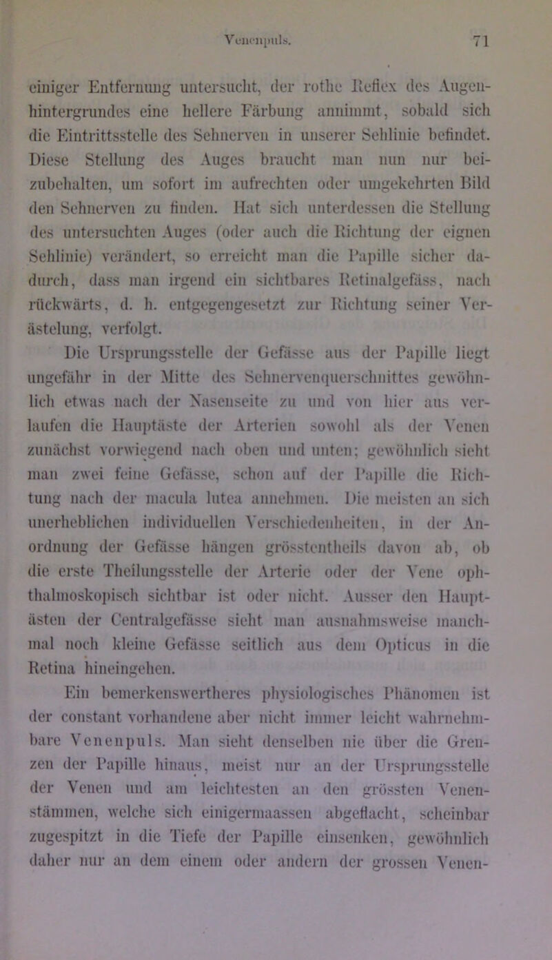 einiger P^iitferuiiug untersucht, der rutlie lleflex des Augen- hintergrundes eine hellere Färbung anninimt, sobald sich die Eintrittsstelle des Sehnerven in unserer Sehlinie befindet. Diese Stellung des Auges braucht inan nun nur bei- zubehalten, um sofort im aufrechten oder umgekehrten Bild den Sehnerven zu finden. Haf sich unterdessen die Stellung des untersuchten Auges (oder auch die Bichtung der eignen Sehlinie) verändert, so erreicht man die Papille sicher da- durch, dass man irgend ein sichtbares Betinalgefäss, nach rückwärts, d. h. entgegengesetzt zur Richtung seiner Ver- ästelung, vedblgt. Die Ursprungsstelle der Gefässe aus der Papille liegt ungefähr in der Mitte des Sehnervempierschnittes gewöhn- lich etwas nach der Nasenseite zu und von hier aus ver- laufen die Ilauptäste der Arterien sowohl als der Venen zunächst vorwiegend nach oben und unten; gewöhnlich sieht mau zwei feine Gefässe, schon auf der Pajiille die Rich- tung nach der inacula lutea annehmen. Die meisten an sich unerheblichen individuellen Verschiedenheiten, in der An- ordnung der Gefässe hängen grösstentheils davon ab, ob die erste Theilungsstelle der Arterie oder der Vene oph- thalmoskopisch sichtbar ist oder nicht. Ausser den Ilaupt- ästen der Centralgefässe sieht man ausnahmsweise manch- mal noch kleine Gefässe seitlich aus dem Opticus in die Retina hineingehen. Ein bemerkenswcrtheres physiologisches Phänomen ist der constant vorhandene aber nicht immer leicht wahrnehm- l)are Venen puls. Mau sieht denselben nie über die Gren- zen der Papille liinaus, meist nur an der Ursi)rungsstelle der Venen und am leichtesten an den grössten Venen- stämmen, welche sich einigermaassen abgedacht, scheinbar zugespitzt in die Tiefe der Papille einsenken, gewöhnlich daher nur an dem einem oder andern der grossen ^’enen-